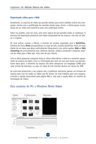 Capítulo 10: Edição básica de vídeo




Exportando vídeo para a Web

Geralmente, os arquivos de vídeo são grandes demais para serem exibidos online sem com-
pactar, mesmo com a proliferação de conexões banda larga. Assim, o último passo na pro-
dução de um vídeo será exportá-lo para uma publicação online.

Salve seu projeto, uma vez mais, para estar seguro de que guardou todas as mudanças. O
processo de exportação produzirá uma cópia compactada de seu arquivo, mas não vai alte-
rar o original.

Se você estiver usando o iMovie, o formato de escolha exportado será o QuickTime.
Embaixo do menu Share (Compartilhar) no topo da tela, escolha QuickTime. Você vai estar
diante de um menu que desce verticalmente (drop-down) com várias opções. Web ou Web
streaming são provavelmente suas melhores apostas, embora compactar e exportar arqui-
vos de vídeo para a Web seja mais arte do que ciência.

Leia as letras pequenas enquanto testa as várias alternativas e observa o tamanho aproxi-
mado do arquivo em bytes. Esta é a informação que você vai usar para tomar sua decisão.
Como regra geral, o tamanho do arquivo não deve ultrapassar um megabyte (1MB) para
cada minuto de extensão, ou seja um vídeo de três minutos deveria ter menos de 3MB.

Se você está produzindo o seu próprio site, é preferível selecionar apenas um formato de
arquivo para usar em todos os vídeos que for baixar. Se você trabalha para uma empresa,
consulte a equipe responsável pela página Web e veja qual a opção deles em matéria de
formatação de vídeos.


Para usuários do PC: o Windows Movie Maker




                                          110
                     Jornalismo 2.0: Como sobreviver e prosperar
 
