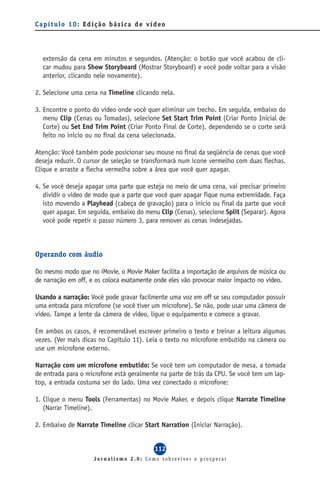 Capítulo 10: Edição básica de vídeo




  extensão da cena em minutos e segundos. (Atenção: o botão que você acabou de cli-
  car mudou para Show Storyboard (Mostrar Storyboard) e você pode voltar para a visão
  anterior, clicando nele novamente).

2. Selecione uma cena na Timeline clicando nela.

3. Encontre o ponto do vídeo onde você quer eliminar um trecho. Em seguida, embaixo do
   menu Clip (Cenas ou Tomadas), selecione Set Start Trim Point (Criar Ponto Inicial de
   Corte) ou Set End Trim Point (Criar Ponto Final de Corte), dependendo se o corte será
   feito no início ou no final da cena selecionada.

Atenção: Você também pode posicionar seu mouse no final da seqüência de cenas que você
deseja reduzir. O cursor de seleção se transformará num ícone vermelho com duas flechas.
Clique e arraste a flecha vermelha sobre a área que você quer apagar.

4. Se você deseja apagar uma parte que esteja no meio de uma cena, vai precisar primeiro
   dividir o vídeo de modo que a parte que você quer apagar fique numa extremidade. Faça
   isto movendo a Playhead (cabeça de gravação) para o início ou final da parte que você
   quer apagar. Em seguida, embaixo do menu Clip (Cenas), selecione Split (Separar). Agora
   você pode repetir o passo número 3, para remover as cenas indesejadas.



Operando com áudio

Do mesmo modo que no iMovie, o Movie Maker facilita a importação de arquivos de música ou
de narração em off, e os coloca exatamente onde eles vão provocar maior impacto no vídeo.

Usando a narração: Você pode gravar facilmente uma voz em off se seu computador possuir
uma entrada para microfone (se você tiver um microfone). Se não, pode usar uma câmera de
vídeo. Tampe a lente da câmera de vídeo, ligue o equipamento e comece a gravar.

Em ambos os casos, é recomendável escrever primeiro o texto e treinar a leitura algumas
vezes. (Ver mais dicas no Capítulo 11). Leia o texto no microfone embutido na câmera ou
use um microfone externo.

Narração com um microfone embutido: Se você tem um computador de mesa, a tomada
de entrada para o microfone está geralmente na parte de trás da CPU. Se você tem um lap-
top, a entrada costuma ser do lado. Uma vez conectado o microfone:

1. Clique o menu Tools (Ferramentas) no Movie Maker, e depois clique Narrate Timeline
   (Narrar Timeline).

2. Embaixo de Narrate Timeline clicar Start Narration (Iniciar Narração).


                                          112
                     Jornalismo 2.0: Como sobreviver e prosperar
 