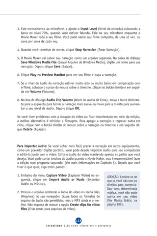 3. Fale normalmente ao microfone, e ajuste o Input Level (Nivel da entrada) colocando a
   barra no nível 70%, quando você estiver falando. Fale no seu microfone enquanto o
   Movie Maker roda o seu filme. Você pode narrar seu filme completo, de uma só vez, ou
   cena por cena de cada vez.

4. Quando você terminar de narrar, clique Stop Narration (Parar Narração).

5. O Movie Maker vai salvar sua narração como um arquivo separado. Na caixa de diálogo
   Save Windows Media File (Salvar Arquivo de Windows Media), digite um nome para sua
   narração. Depois clique Save (Salvar).

6. Clique Play no Preview Monitor para ver seu filme e ouça a narração.

7. Se o nível de áudio da narração estiver muito alto ou muito baixo em comparação com
   o filme, coloque o cursor do mouse sobre a timeline, clique no botão direito e em segui-
   da em Volume (Volume).

8. No box de diálogo Áudio Clip Volume (Nível do Áudio da Cena), mova a barra deslizan-
   te para a esquerda para tornar a narração mais suave ou mova para a direita para aumen-
   tar o seu nível de áudio. Depois clique OK.

Se você tiver problemas com a duração do vídeo ou ficar desorientado no meio da edição,
a melhor alternativa é reiniciar a filmagem. Para apagar a narração e regravar outra em
cima, clique com o botão direito do mouse sobre a narração na timeline e em seguida cli-
que Delete (Apagar).



Para importar áudio: Se você achar mais fácil gravar a narração em outro equipamento,
como um gravador digital portátil, você pode depois importar áudio para seu computador
e editá-lo junto com o vídeo. Edite o áudio do vídeo mantendo apenas as partes que você
deseja. Você pode cortar trechos do áudio usando o Movie Maker, mas é recomendável fazer
a edição num programa separado. (Ver mais informações no Capítulo 8). Depois que você
tiver o que quer, siga estes passos:

1. Embaixo do menu Capture Vídeo (Capturar Vídeo) na es-          ATENÇÃO: Lembre-se de
   querda, clique em Import Audio or Music (Importar              que se você não tem os
   Áudio ou Música).                                              direitos para comercia-
                                                                  lizar uma determinada
2. Procure o arquivo contendo o áudio do vídeo no menu Files      música, você não pode
   (Arquivos) do seu navegador. Quase todos os formatos de        usá-la em seu vídeo
   arquivo de áudio são permitidos, mas o MP3 ainda é o me-       (Ver Música Grátis, na
   lhor. Não esqueça de marcar a opção Create clips for video     página 105).
   files (Criar cenas para arquivos de vídeo).


                                           113
                     Jornalismo 2.0: Como sobreviver e prosperar
 