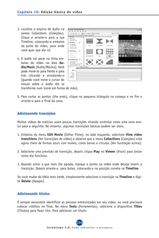 Capítulo 10: Edição básica de vídeo




3. Localize o arquivo de áudio na
   janela Collections (Coleções).
   Clique e arraste-o para a sua
   Timeline, colocando-o embaixo
   da parte do vídeo, para onde
   você quer que ele vá.

4. O áudio vai parar na linha em-
   baixo do vídeo na área Au-
   dio/Music (Áudio/Música). Você
   pode movê-lo para frente e para
   trás clicando e arrastando-o
   (quando você move o cursor do
   mouse sobre o áudio ele se
   transforma num ícone em forma de mão).

5. Para cortar as pontas (the ends), clique no pequeno triângulo no começo e no fim e
   arraste-o para o final da cena.


Adicionando transições

Muitos vídeos de notícias usam poucas transições visando controlar como uma cena evo-
lui para a seguinte. No entanto, algumas transições básicas podem ser úteis.

1. Embaixo do menu Edit Movie (Editar Filme), no lado esquerdo, selecione View video
   transitions (Ver transições de vídeo) e observe que o menu Collections (Coleções) está
   agora cheio de formas azuis com nomes, como barras e círculos (Ver ilustração acima).

2. Selecione uma previsão de transição, depois clique Play no Viewer (Visor) para testar
   como ela funciona.

3. Quando achar a que mais lhe agrada, marque o ponto no vídeo onde deseja inserir a
   transição. Depois arraste-a para baixo, colocando-a na posição correta na Timeline.

Se você mudar de idéia mais tarde, simplesmente selecione a transição na Timeline e digi-
te Delete (Apagar).


Adicionando títulos

É sempre necessário identificar as pessoas entrevistadas em seu vídeo, ou você precisará
colocar créditos no final. No menu Tools (Ferramentas), selecione o dispositivo Titles
(Títulos) para fazer isto. Para adicionar um título:


                                          114
                    Jornalismo 2.0: Como sobreviver e prosperar
 