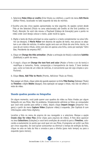 1. Selecione Make titles or credits (Criar títulos ou créditos), a partir do menu Edit Movie
   (Editar Filme), localizado no lado esquerdo da tela do monitor.

2 Escolha uma das cinco opções apresentadas na tela seguinte. As opções variam desde
  Title at the Selected (Título na cena selecionada) até Credits at the End (créditos no
  final). Atenção: Se você não moveu a Playhead (Cabeça de Gravação) para o ponto no
  vídeo onde você deseja colocar o texto, pode movê-la agora.

3. Digite o texto do título principal na caixa superior e o texto complementar na caixa infe-
   rior (se desejar). O Movie Maker tem dezenas de opções de texto, mas poucas se adap-
   tam a um vídeo de notícias. A melhor opção será usar um título de uma linha. Assim, no
   caso de um nome e título, entre com eles em apenas uma linha, como por exemplo “John
   Doe, Presidente da empresa XYZ”.

4. Clique em Change the title animation (Mudar a animação do título) e selecione Subtitle
   (Subtítulo) a partir do menu.

5. A seguir, clique em Change the text font and color (Mudar a fonte e cor do texto) e
   modifique o tamanho, fonte, composição e transparência do texto. É bom lembrar
   que, como se trata de um vídeo de notícias, é conveniente que ele seja simples e pro-
   fissional.

6. Clique Done, Add Title to Movie (Pronto, Adicionar Título ao Filme).

Para apagar um título, clique sobre ele quando aparecer na linha Title Overlay (Sobrepor Título)
da Timeline e digite Delete (Apagar). Esta operação vai apagar o título, mas não vai afetar o
resto do vídeo.


Usando quadros parados ou fotografias

Em algum momento, você pode querer usar quadros do vídeo ou fotos tiradas por algum
fotógrafo em seu filme. Não há problema. Simplesmente adicione as fotos ao computador
que você está usando para editar o vídeo, depois clique Import Images (Importar ima-
gens) a partir do menu Capture Vídeo (Capturar vídeo) à esquerda. (Ver Capítulo 8 com
informações sobre fotos digitais).

Localize a foto no menu do arquivo do seu navegador e a selecione. Marque a opção
Create clips for video files (Criar clipes para arquivos de vídeo). A foto deve aparecer
na área Collections (Coleções) e você terá condições de arrastá-la para a Timeline, colo-
cando-a exatamente no ponto que você quer em seu filme. O programa vai exibir sua foto
por cinco segundos. Se você quiser acrescentar ou diminuir o tempo de exibição da foto,
clique na seta ao lado da foto e arraste-a para a direita (para mais tempo) ou para a
esquerda (para menos).


                                             115
                      Jornalismo 2.0: Como sobreviver e prosperar
 