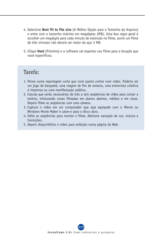 4. Selecione Best fit to file size (A Melhor Opção para o Tamanho do Arquivo)
   e entre com o tamanho máximo em megabytes (MB). Uma boa regra geral é
   escolher um megabyte para cada minuto de extensão no filme, assim um filme
   de três minutos não deverá ser maior do que 3 MB.

5. Clique Next (Próximo) e o software vai exportar seu filme para a locação que
   você especificou.



Tarefa:
1. Pense numa reportagem curta que você queira contar num vídeo. Poderia ser
   um jogo de basquete, uma viagem de fim de semana, uma entrevista coletiva
   à imprensa ou uma manifestação pública.
2. Calcule que serão necessárias de três a seis seqüências de vídeo para contar a
   estória, misturando cenas filmadas em planos abertos, médios e em close.
   Depois filme as seqüências com uma câmera.
3. Capture o vídeo em um computador que seja equipado com o iMovie ou
   Windows Movie Maker e salve-o para o disco duro.
4. Edite as seqüências para montar o filme. Adicione narração de voz, música e
   transições.
5. Depois disponibilize o vídeo para exibição numa página da Web.




                                      117
                Jornalismo 2.0: Como sobreviver e prosperar
 