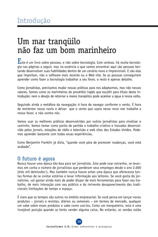 Introdução

Um mar tranqüilo
não faz um bom marinheiro
Este é um livro sobre pessoas, e não sobre tecnologia. Com certeza, há muita tecnolo-
gia nas páginas a seguir, mas na essência o que vamos encontrar aqui são pessoas ten-
tando desenvolver suas habilidades dentro de um cenário novo e imprevisível. E são elas
que importam, não o software mais recente ou o Web site. Se as pessoas conseguirem
aprender como fazer a tecnologia trabalhar a seu favor, o resto é apenas detalhe.

Como jornalistas, precisamos mudar nossas práticas para nos adaptarmos, mas não nossos
valores. Somos como os marinheiros do provérbio inglês que escolhi para título desta in-
trodução: nem o desejo de retornar a mares tranqüilos pode acalmar a água à nossa volta.

Seguindo ainda a metáfora da navegação: é hora de navegar conforme o vento. É hora
de reorientar nosso navio e deixar que o vento que sopra nesse novo mar trabalhe a
nosso favor, e não contra nós.

Vamos usar as melhores práticas desenvolvidas por outros jornalistas para sinalizar o
caminho. Vamos tomar como ponto de partida o trabalho criativo e inovador desenvol-
vido pelos jornais, estações de rádio e televisão e web sites dos Estados Unidos. Pode-
mos aprender bastante com todas essas experiências.

Como Benjamim Franklin já dizia, “quando você pára de promover mudanças, você está
acabado”.


O futuro é agora
Nunca houve uma época tão boa para ser jornalista. Isto pode soar estranho, se levar-
mos em conta o número de jornalistas que perderam seus empregos desde o ano 2.000
(três mil demissões1). Mas também nunca houve antes uma época que oferecesse tan-
tas formas de se contar estórias e levar informação aos leitores. Se você gosta do jor-
nalismo, vai gostar ainda mais de poder dispor de mais ferramentas para fazer seu tra-
balho, de mais interação com seu público e do iminente desaparecimento das tradi-
cionais limitações de tempo e espaço.

É claro que os tempos são outros no âmbito empresarial. Se você pensa em lançar novos
produtos – jornais e revistas, diários ou semanais – em termos de mercado, qualquer
um sabe sobre esses produtos e sabe como usá-los. Como um marqueteiro, esta é uma
invejável posição quando se tenta vender alguma coisa. No entanto, as vendas estão


                                          10
                    Jornalismo 2.0: Como sobreviver e prosperar
 