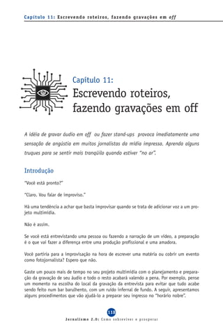 C a p í t u l o 1 1 : E s c reve n d o ro t e i ro s, f a z e n d o g ra va ç õ e s e m of f




                             Capítulo 11:
                             Escrevendo roteiros,
                             fazendo gravações em off
A idéia de gravar áudio em off ou fazer stand-ups provoca imediatamente uma
sensação de angústia em muitos jornalistas da mídia impressa. Aprenda alguns
truques para se sentir mais tranqüilo quando estiver “no ar”.


Introdução
“Você está pronto?”

“Claro. Vou falar de improviso.”

Há uma tendência a achar que basta improvisar quando se trata de adicionar voz a um pro-
jeto multimídia.

Não é assim.

Se você está entrevistando uma pessoa ou fazendo a narração de um vídeo, a preparação
é o que vai fazer a diferença entre uma produção profissional e uma amadora.

Você partiria para a improvisação na hora de escrever uma matéria ou cobrir um evento
como fotojornalista? Espero que não.

Gaste um pouco mais de tempo no seu projeto multimídia com o planejamento e prepara-
ção da gravação de seu áudio e todo o resto acabará valendo a pena. Por exemplo, pense
um momento na escolha do local da gravação da entrevista para evitar que tudo acabe
sendo feito num bar barulhento, com um ruído infernal de fundo. A seguir, apresentamos
alguns procedimentos que vão ajudá-lo a preparar seu ingresso no “horário nobre”.


                                                  118
                         Jornalismo 2.0: Como sobreviver e prosperar
 