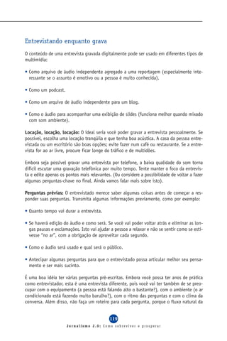 Entrevistando enquanto grava
O conteúdo de uma entrevista gravada digitalmente pode ser usado em diferentes tipos de
multimídia:

• Como arquivo de áudio independente agregado a uma reportagem (especialmente inte-
  ressante se o assunto é emotivo ou a pessoa é muito conhecida).

• Como um podcast.

• Como um arquivo de áudio independente para um blog.

• Como o áudio para acompanhar uma exibição de slides (funciona melhor quando mixado
  com som ambiente).

Locação, locação, locação: O ideal seria você poder gravar a entrevista pessoalmente. Se
possível, escolha uma locação tranqüila e que tenha boa acústica. A casa da pessoa entre-
vistada ou um escritório são boas opções; evite fazer num café ou restaurante. Se a entre-
vista for ao ar livre, procure ficar longe do tráfico e de multidões.

Embora seja possível gravar uma entrevista por telefone, a baixa qualidade do som torna
difícil escutar uma gravação telefônica por muito tempo. Tente manter o foco da entrevis-
ta e edite apenas os pontos mais relevantes. (Ou considere a possibilidade de voltar a fazer
algumas perguntas-chave no final. Ainda vamos falar mais sobre isto).

Perguntas prévias: O entrevistado merece saber algumas coisas antes de começar a res-
ponder suas perguntas. Transmita algumas informações previamente, como por exemplo:

• Quanto tempo vai durar a entrevista.

• Se haverá edição do áudio e como será. Se você vai poder voltar atrás e eliminar as lon-
  gas pausas e exclamações. Isto vai ajudar a pessoa a relaxar e não se sentir como se esti-
  vesse “no ar”, com a obrigação de aproveitar cada segundo.

• Como o áudio será usado e qual será o público.

• Antecipar algumas perguntas para que o entrevistado possa articular melhor seu pensa-
  mento e ser mais sucinto.

É uma boa idéia ter várias perguntas pré-escritas. Embora você possa ter anos de prática
como entrevistador, esta é uma entrevista diferente, pois você vai ter também de se preo-
cupar com o equipamento (a pessoa está falando alto o bastante?), com o ambiente (o ar
condicionado está fazendo muito barulho?), com o ritmo das perguntas e com o clima da
conversa. Além disso, não faça um roteiro para cada pergunta, porque o fluxo natural da


                                           119
                     Jornalismo 2.0: Como sobreviver e prosperar
 