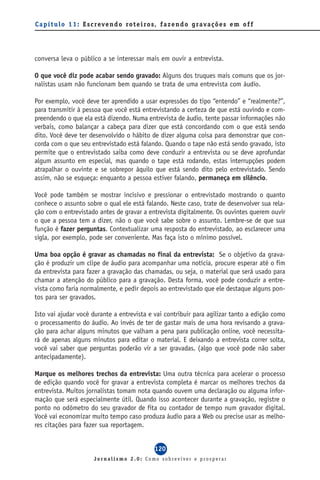 C a p í t u l o 1 1 : E s c reve n d o ro t e i ro s, f a z e n d o g ra va ç õ e s e m o f f




conversa leva o público a se interessar mais em ouvir a entrevista.

O que você diz pode acabar sendo gravado: Alguns dos truques mais comuns que os jor-
nalistas usam não funcionam bem quando se trata de uma entrevista com áudio.

Por exemplo, você deve ter aprendido a usar expressões do tipo “entendo” e “realmente?”,
para transmitir à pessoa que você está entrevistando a certeza de que está ouvindo e com-
preendendo o que ela está dizendo. Numa entrevista de áudio, tente passar informações não
verbais, como balançar a cabeça para dizer que está concordando com o que está sendo
dito. Você deve ter desenvolvido o hábito de dizer alguma coisa para demonstrar que con-
corda com o que seu entrevistado está falando. Quando o tape não está sendo gravado, isto
permite que o entrevistado saiba como deve conduzir a entrevista ou se deve aprofundar
algum assunto em especial, mas quando o tape está rodando, estas interrupções podem
atrapalhar o ouvinte e se sobrepor àquilo que está sendo dito pelo entrevistado. Sendo
assim, não se esqueça: enquanto a pessoa estiver falando, permaneça em silêncio.

Você pode também se mostrar incisivo e pressionar o entrevistado mostrando o quanto
conhece o assunto sobre o qual ele está falando. Neste caso, trate de desenvolver sua rela-
ção com o entrevistado antes de gravar a entrevista digitalmente. Os ouvintes querem ouvir
o que a pessoa tem a dizer, não o que você sabe sobre o assunto. Lembre-se de que sua
função é fazer perguntas. Contextualizar uma resposta do entrevistado, ao esclarecer uma
sigla, por exemplo, pode ser conveniente. Mas faça isto o mínimo possível.

Uma boa opção é gravar as chamadas no final da entrevista: Se o objetivo da grava-
ção é produzir um clipe de áudio para acompanhar uma notícia, procure esperar até o fim
da entrevista para fazer a gravação das chamadas, ou seja, o material que será usado para
chamar a atenção do público para a gravação. Desta forma, você pode conduzir a entre-
vista como faria normalmente, e pedir depois ao entrevistado que ele destaque alguns pon-
tos para ser gravados.

Isto vai ajudar você durante a entrevista e vai contribuir para agilizar tanto a edição como
o processamento do áudio. Ao invés de ter de gastar mais de uma hora revisando a grava-
ção para achar alguns minutos que valham a pena para publicação online, você necessita-
rá de apenas alguns minutos para editar o material. E deixando a entrevista correr solta,
você vai saber que perguntas poderão vir a ser gravadas. (algo que você pode não saber
antecipadamente).

Marque os melhores trechos da entrevista: Uma outra técnica para acelerar o processo
de edição quando você for gravar a entrevista completa é marcar os melhores trechos da
entrevista. Muitos jornalistas tomam nota quando ouvem uma declaração ou alguma infor-
mação que será especialmente útil. Quando isso acontecer durante a gravação, registre o
ponto no odômetro do seu gravador de fita ou contador de tempo num gravador digital.
Você vai economizar muito tempo caso produza áudio para a Web ou precise usar as melho-
res citações para fazer sua reportagem.


                                                  120
                         Jornalismo 2.0: Como sobreviver e prosperar
 