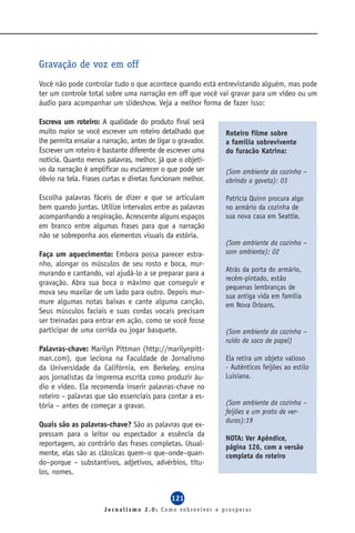 Gravação de voz em off
Você não pode controlar tudo o que acontece quando está entrevistando alguém, mas pode
ter um controle total sobre uma narração em off que você vai gravar para um vídeo ou um
áudio para acompanhar um slideshow. Veja a melhor forma de fazer isso:

Escreva um roteiro: A qualidade do produto final será
muito maior se você escrever um roteiro detalhado que        Roteiro filme sobre
lhe permita ensaiar a narração, antes de ligar o gravador.   a família sobrevivente
Escrever um roteiro é bastante diferente de escrever uma     do furacão Katrina:
notícia. Quanto menos palavras, melhor, já que o objeti-
vo da narração é amplificar ou esclarecer o que pode ser     (Som ambiente da cozinha –
óbvio na tela. Frases curtas e diretas funcionam melhor.     abrindo a gaveta): 03

Escolha palavras fáceis de dizer e que se articulam          Patrícia Quinn procura algo
bem quando juntas. Utilize intervalos entre as palavras      no armário da cozinha de
acompanhando a respiração. Acrescente alguns espaços         sua nova casa em Seattle.
em branco entre algumas frases para que a narração
não se sobreponha aos elementos visuais da estória.
                                                             (Som ambiente da cozinha –
Faça um aquecimento: Embora possa parecer estra-             som ambiente): 02
nho, alongar os músculos de seu rosto e boca, mur-
                                                             Atrás da porta do armário,
murando e cantando, vai ajudá-lo a se preparar para a
                                                             recém-pintado, estão
gravação. Abra sua boca o máximo que conseguir e
                                                             pequenas lembranças de
mova seu maxilar de um lado para outro. Depois mur-          sua antiga vida em família
mure algumas notas baixas e cante alguma canção.             em Nova Orleans.
Seus músculos faciais e suas cordas vocais precisam
ser treinadas para entrar em ação, como se você fosse
participar de uma corrida ou jogar basquete.                 (Som ambiente da cozinha –
                                                             ruído de saco de papel)
Palavras-chave: Marilyn Pittman (http://marilynpitt-
man.com), que leciona na Faculdade de Jornalismo             Ela retira um objeto valioso
da Universidade da Califórnia, em Berkeley, ensina           - Autênticos feijões ao estilo
aos jornalistas da imprensa escrita como produzir áu-        Luisiana.
dio e vídeo. Ela recomenda inserir palavras-chave no
roteiro – palavras que são essenciais para contar a es-
tória – antes de começar a gravar.                           (Som ambiente da cozinha –
                                                             feijões e um prato de ver-
                                                             duras):19
Quais são as palavras-chave? São as palavras que ex-
pressam para o leitor ou espectador a essência da
                                                             NOTA: Ver Apêndice,
reportagem, ao contrário das frases completas. Usual-        página 126, com a versão
mente, elas são as clássicas quem–o que–onde–quan-           completa do roteiro
do–porque – substantivos, adjetivos, advérbios, títu-
los, nomes.


                                              121
                      Jornalismo 2.0: Como sobreviver e prosperar
 