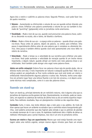 C a p í t u l o 1 1 : E s c reve n d o ro t e i ro s, f a z e n d o g ra va ç õ e s e m o f f




Agora leia o roteiro e sublinhe as palavras-chave. Segundo Pittman, você pode fazer isto
de quatro maneiras:

• Volume – Aumentando ou diminuindo o volume de sua voz quando estiver dizendo uma
  palavra- chave. Enfatizar uma palavra aumentando o volume de sua voz também é cha-
  mado de “punching” (golpeando) entre os jornalistas norte-americanos.

• Tonalidade – Mude o tom de sua voz, quando você pronunciar uma palavra-chave, subin-
  do ou descendo na escala, alto e baixo, de falsetto a barítono.

• Ritmo – Mude o ritmo de sua voz – o espaço entre as palavras – quando disser uma pala-
  vra-chave. Pausa antes da palavra, depois da palavra, ou ambas para enfatizar. Uma
  pausa é especialmente efetiva antes de uma palavra que é complexa ou altamente téc-
  nica. Uma pausa é também efetiva quando você está apresentando uma nova idéia no
  roteiro da narrativa.

• Velocidade – Mude o tempo ou a velocidade da sua narrativa para enfatizar uma pala-
  vra-chave. Você pode aumentar a velocidade da narração quando lê um trecho menos
  importante, e depois reduzir, quando atingir um trecho com mais palavras-chave a ser
  enfatizadas. Você também pode alongar uma vogal numa palavra-chave.

Adote um estilo coloquial: Embora focar nas palavras-chave seja de grande ajuda, não se
distraia muito com elas. É mais importante ser natural e coloquial quando falar. Todo o seu
esforço poderá ser prejudicado se ficar muito evidente que você está lendo um roteiro e
enfatizando intencionalmente algumas palavras e outras não. Portanto, tenha como obje-
tivo em primeiro lugar fazer uma leitura fluente e em tom de conversa, e só depois acres-
cente técnicas mais complicadas, como é o caso das palavras-chave.


Fazendo um stand-up
Fazer um stand-up, principal elemento de um noticiário noturno, não é alguma coisa que os
jornalistas da imprensa escrita gostem de fazer. Ocasionalmente, no entanto, pode ser neces-
sário, em especial na cobertura de notícias de última hora ou de um evento esportivo impor-
tante. Para melhores resultados, faça um planejamento e lembre-se das seguintes dicas.

Conteúdo: Curto, é claro, mas tente oferecer algo a mais para o seu público. Ao invés de
dizer apenas que houve um acidente na estrada e que o caminhão estava transportando gali-
nhas, você poderia acrescentar que elas fugiram pela estrada e que os policiais de plantão
na estrada morreram de rir com a cena. Os repórteres tradicionais têm o hábito de deixar as
melhores informações para o jornal impresso, mas isto é um erro no jornalismo online.

Escreva um roteiro e faça um aquecimento: Mesmo que você esteja fazendo uma repor-
tagem sobre uma notícia urgente, sempre reserve alguns minutos para fazer um ensaio


                                                  122
                         Jornalismo 2.0: Como sobreviver e prosperar
 