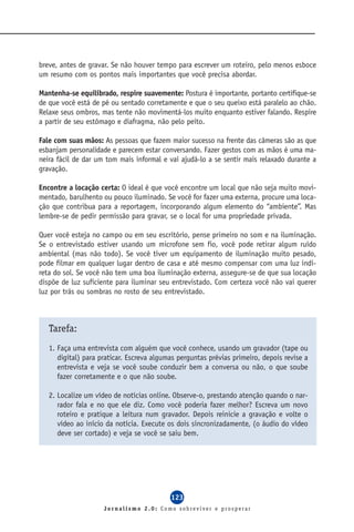 breve, antes de gravar. Se não houver tempo para escrever um roteiro, pelo menos esboce
um resumo com os pontos mais importantes que você precisa abordar.

Mantenha-se equilibrado, respire suavemente: Postura é importante, portanto certifique-se
de que você está de pé ou sentado corretamente e que o seu queixo está paralelo ao chão.
Relaxe seus ombros, mas tente não movimentá-los muito enquanto estiver falando. Respire
a partir de seu estômago e diafragma, não pelo peito.

Fale com suas mãos: As pessoas que fazem maior sucesso na frente das câmeras são as que
esbanjam personalidade e parecem estar conversando. Fazer gestos com as mãos é uma ma-
neira fácil de dar um tom mais informal e vai ajudá-lo a se sentir mais relaxado durante a
gravação.

Encontre a locação certa: O ideal é que você encontre um local que não seja muito movi-
mentado, barulhento ou pouco iluminado. Se você for fazer uma externa, procure uma loca-
ção que contribua para a reportagem, incorporando algum elemento do “ambiente”. Mas
lembre-se de pedir permissão para gravar, se o local for uma propriedade privada.

Quer você esteja no campo ou em seu escritório, pense primeiro no som e na iluminação.
Se o entrevistado estiver usando um microfone sem fio, você pode retirar algum ruído
ambiental (mas não todo). Se você tiver um equipamento de iluminação muito pesado,
pode filmar em qualquer lugar dentro de casa e até mesmo compensar com uma luz indi-
reta do sol. Se você não tem uma boa iluminação externa, assegure-se de que sua locação
dispõe de luz suficiente para iluminar seu entrevistado. Com certeza você não vai querer
luz por trás ou sombras no rosto de seu entrevistado.



   Tarefa:
   1. Faça uma entrevista com alguém que você conhece, usando um gravador (tape ou
      digital) para praticar. Escreva algumas perguntas prévias primeiro, depois revise a
      entrevista e veja se você soube conduzir bem a conversa ou não, o que soube
      fazer corretamente e o que não soube.

   2. Localize um vídeo de notícias online. Observe-o, prestando atenção quando o nar-
      rador fala e no que ele diz. Como você poderia fazer melhor? Escreva um novo
      roteiro e pratique a leitura num gravador. Depois reinicie a gravação e volte o
      vídeo ao início da notícia. Execute os dois sincronizadamente, (o áudio do vídeo
      deve ser cortado) e veja se você se saiu bem.




                                           123
                     Jornalismo 2.0: Como sobreviver e prosperar
 