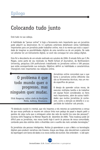 Epílogo


Colocando tudo junto
Está tudo na sua cabeça.

A habilidade de “pensar online” é hoje a ferramenta mais importante que um jornalista
pode adquirir ou desenvolver. Os 11 capítulos anteriores detalharam várias habilidades
importantes para um jornalista poder trabalhar online, mas é na mente que está a capaci-
dade de imaginar as possibilidades digitais de uma narrativa ou de um projeto. De nada
vai adiantar ter um treinamento digital, se você não consegue ter uma cabeça digital.

Esta foi a descoberta de um estudo realizado em outubro de 2006. O estudo feito por C.Mx
Magee, como parte de seu mestrado na Medill School of Journalism, da Northwestern
University, pesquisou 239 profissionais trabalhando no jornalismo online e 199 pessoas
que estão acompanhando sua evolução. Objetivo: definir as habilidades e características
intangíveis mais importantes nas redações online.

                                                   Jornalistas online concordam que o que
    O problema é que                               torna o jornalismo online diferente não
                                                   são as ferramentas técnicas, mas um mo-
  todo mundo quer o                                do específico de pensar.

      progresso, mas                               O desejo de aprender coisas novas, de
                                                   executar múltiplas tarefas e de trabalhar
ninguém quer mudar.                                em equipe foram considerados os itens
                                                   mais importantes, além de outras habili-
Ulrik Haagerup, editor chefe do Nordjyske          dades que muitos jornalistas já conhe-
              Media, Aalborg, Dinamarca.           cem, como a atenção ao detalhe e a ca-
                                                   pacidade de trabalhar sob pressão.

“O obstáculo crucial é o mental, que nós impomos a nós mesmos ao sustentarmos a crença
de que nossa profissão se resume em colocar tinta num pedaço de papel e depois pedir a
garotos de calça curta que o entreguem antes das sete da manhã (na casa das pessoas)”,
escreveu Ulrik Haagerup no Nieman Reports de dezembro de 2006. “Esta mudança pode ser
difícil para os jornalistas, mas nossa tarefa hoje é servir às pessoas de nossa comunidade,
contando para elas estórias úteis e divertidas com o auxílio das mais variadas tecnologias.”

Os jornalistas são pessoas inteligentes. Muitos já aprenderam a usar a Web e as tecnologias
digitais para produzir narrativas não lineares. Graças aos blogs, eles descobriram o potencial
da reportagem com banco de dados e os novos estilos de escrever. Eles entendem – e até apre-


                                            124
                      Jornalismo 2.0: Como sobreviver e prosperar
 
