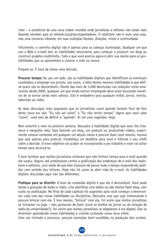 ciam – a existência de uma nova ordem mundial onde jornalistas e editores não estão mais
fazendo sermões para os leitores/usuários/espectadores. O noticiário não é mais uma aula,
mas uma conversa vibrante, em suas múltiplas facetas, direções, níveis e continuidade.

Felizmente, o caminho digital não é apenas para as cabeças iluminadas. Qualquer um que
use a Web e e-mail tem as habilidades necessárias para começar a produzir um blog ou
construir projetos multimídia. Tudo o que você precisa agora é abrir sua mente para as pos-
sibilidades que se apresentam e colocar a mão na massa.

Prepare-se. É hora de tomar uma decisão.

Procurar tempo: Se, por um lado, são as habilidades digitais que identificam os eventuais
candidatos a emprego nos jornais, por outro, a falta destas mesmas habilidades é que defi-
ne quem são os descartáveis. Diante das mais de 3.000 demissões nas redações norte-ame-
ricanas desde 2000, qualquer um que ainda estiver empregado deve estar buscando manei-
ras de se tornar ainda mais valioso. Isto é verdadeiro para qualquer mídia: jornal, revista,
televisão ou rádio.

As duas desculpas mais populares que os jornalistas usam quando tentam ficar de fora
desta nova era são: “Eu não sei como” e “Eu não tenho tempo”. Agora que você sabe
“como”, você tem de definir o “quando”. Aí vai uma sugestão: Hoje.

Nem amanhã e nem na próxima semana. Descubra a habilidade digital que mais lhe inte-
ressa e mergulhe nela. Seja fazendo um blog, um podcast ou produzindo vídeos, experi-
mente colocar conteúdo em qualquer um desses meios e procure fazer você mesmo, mesmo
que seja apenas para praticar. Estabeleça um deadline para você e informe o seu chefe
sobre a decisão. O novo objetivo vai acabar se incorporando a seu trabalho e você vai achar
tempo para alcançá-lo.

É bom lembrar que muitos jornalistas achavam que não tinham tempo para e-mail quando
ele surgiu. Alguns até protestaram contra a publicação dos endereços de e-mail dos repór-
teres e editores, com medo de que eles tivessem de passar todo o tempo respondendo pedi-
dos sem sentido dos leitores. Hoje não há como se abrir mão do e-mail. As habilidades
digitais discutidas aqui não são diferentes.

Pratique para se divertir: O bom do conteúdo digital é que ele é descartável. Você pode
testar a gravação de áudio e vídeo, criar planilhas com dados ou até mesmo fazer blog, sem
custo ou publicação. No final de cada capítulo há sugestões para você começar a desenvol-
ver cada uma das novas habilidades ou disciplinas. Descubra uma que seja interessante e
procure brincar com ela. É isso mesmo, “brincar” com ela. Foi assim que muitos jornalistas
se iniciaram no jogo – eles gostavam de fazer (você se lembra do jornal ou da estação de
rádio da universidade?). Foi assim que muitos jornalistas se adaptaram à era digital. Eles se
divertiam aprendendo novas habilidades e criando conteúdo numa nova mídia.
Uma vez iniciado o processo, procure exemplos bem sucedidos na produção dos conteú-


                                            125
                     Jornalismo 2.0: Como sobreviver e prosperar
 