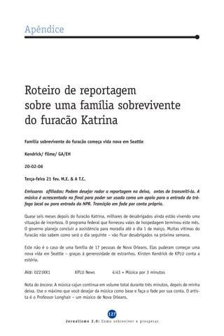 Apêndice




Roteiro de reportagem
sobre uma família sobrevivente
do furacão Katrina
Família sobrevivente do furacão começa vida nova em Seattle

Kendrick/ filme/ GA/EH

20-02-06

Terça-feira 21 fev. M.E. & A T.C.

Emissoras afiliadas: Podem desejar rodar a reportagem na deixa, antes de transmiti-la. A
música é acrescentada no final para poder ser usada como um apoio para a entrada do trá-
fego local ou para entrada da NPR. Transição em fade por conta própria.

Quase seis meses depois do furacão Katrina, milhares de desabrigados ainda estão vivendo uma
situação de incerteza. O programa federal que forneceu vales de hospedagem terminou este mês.
O governo planeja concluir a assistência para moradia até o dia 1 de março. Muitas vítimas do
furacão não sabem como será o dia seguinte – vão ficar desabrigados na próxima semana.

Este não é o caso de uma família de 17 pessoas de Nova Orleans. Elas puderam começar uma
nova vida em Seattle – graças à generosidade de estranhos. Kirsten Kendrick de KPLU conta a
estória.

AV#: 0221KK1               KPLU News           4:43 + Música por 3 minutos

Nota do âncora: A música cajun continua em volume total durante três minutos, depois de minha
deixa. Use o máximo que você desejar da música como base e faça o fade por sua conta. O artis-
ta é o Professor Longhair – um músico de Nova Orleans.


                                            127
                      Jornalismo 2.0: Como sobreviver e prosperar
 