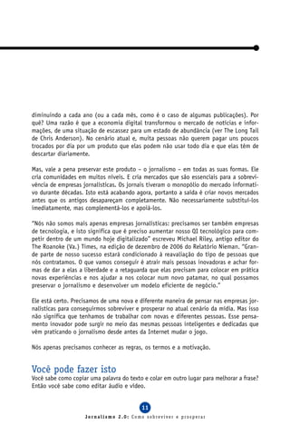 diminuindo a cada ano (ou a cada mês, como é o caso de algumas publicações). Por
quê? Uma razão é que a economia digital transformou o mercado de notícias e infor-
mações, de uma situação de escassez para um estado de abundância (ver The Long Tail
de Chris Anderson). No cenário atual e, muita pessoas não querem pagar uns poucos
trocados por dia por um produto que elas podem não usar todo dia e que elas têm de
descartar diariamente.

Mas, vale a pena preservar este produto – o jornalismo – em todas as suas formas. Ele
cria comunidades em muitos níveis. E cria mercados que são essenciais para a sobrevi-
vência de empresas jornalísticas. Os jornais tiveram o monopólio do mercado informati-
vo durante décadas. Isto está acabando agora, portanto a saída é criar novos mercados
antes que os antigos desapareçam completamente. Não necessariamente substituí-los
imediatamente, mas complementá-los e apoiá-los.

“Nós não somos mais apenas empresas jornalísticas: precisamos ser também empresas
de tecnologia, e isto significa que é preciso aumentar nosso QI tecnológico para com-
petir dentro de um mundo hoje digitalizado” escreveu Michael Riley, antigo editor do
The Roanoke (Va.) Times, na edição de dezembro de 2006 do Relatório Nieman. “Gran-
de parte de nosso sucesso estará condicionado à reavaliação do tipo de pessoas que
nós contratamos. O que vamos conseguir é atrair mais pessoas inovadoras e achar for-
mas de dar a elas a liberdade e a retaguarda que elas precisam para colocar em prática
novas experiências e nos ajudar a nos colocar num novo patamar, no qual possamos
preservar o jornalismo e desenvolver um modelo eficiente de negócio.”

Ele está certo. Precisamos de uma nova e diferente maneira de pensar nas empresas jor-
nalísticas para conseguirmos sobreviver e prosperar no atual cenário da mídia. Mas isso
não significa que tenhamos de trabalhar com novas e diferentes pessoas. Esse pensa-
mento inovador pode surgir no meio das mesmas pessoas inteligentes e dedicadas que
vêm praticando o jornalismo desde antes da Internet mudar o jogo.

Nós apenas precisamos conhecer as regras, os termos e a motivação.


Você pode fazer isto
Você sabe como copiar uma palavra do texto e colar em outro lugar para melhorar a frase?
Então você sabe como editar áudio e vídeo.


                                          11
                    Jornalismo 2.0: Como sobreviver e prosperar
 