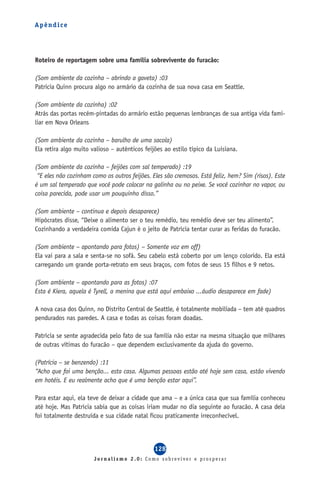 Apêndice




Roteiro de reportagem sobre uma família sobrevivente do furacão:

(Som ambiente da cozinha – abrindo a gaveta) :03
Patricia Quinn procura algo no armário da cozinha de sua nova casa em Seattle.

(Som ambiente da cozinha) :02
Atrás das portas recém-pintadas do armário estão pequenas lembranças de sua antiga vida fami-
liar em Nova Orleans

(Som ambiente da cozinha – barulho de uma sacola)
Ela retira algo muito valioso – autênticos feijões ao estilo típico da Luisiana.

(Som ambiente da cozinha – feijões com sal temperado) :19
 “E eles não cozinham como os outros feijões. Eles são cremosos. Está feliz, hem? Sim (risos). Este
é um sal temperado que você pode colocar na galinha ou no peixe. Se você cozinhar no vapor, ou
coisa parecida, pode usar um pouquinho disso.”

(Som ambiente – continua e depois desaparece)
Hipócrates disse, “Deixe o alimento ser o teu remédio, teu remédio deve ser teu alimento”.
Cozinhando a verdadeira comida Cajun é o jeito de Patrícia tentar curar as feridas do furacão.

(Som ambiente – apontando para fotos) – Somente voz em off)
Ela vai para a sala e senta-se no sofá. Seu cabelo está coberto por um lenço colorido. Ela está
carregando um grande porta-retrato em seus braços, com fotos de seus 15 filhos e 9 netos.

(Som ambiente – apontando para as fotos) :07
Esta é Kiera, aquela é Tyrell, a menina que está aqui embaixo ...áudio desaparece em fade)

A nova casa dos Quinn, no Distrito Central de Seattle, é totalmente mobiliada – tem até quadros
pendurados nas paredes. A casa e todas as coisas foram doadas.

Patrícia se sente agradecida pelo fato de sua família não estar na mesma situação que milhares
de outras vítimas do furacão – que dependem exclusivamente da ajuda do governo.

(Patrícia – se benzendo) :11
“Acho que foi uma benção... esta casa. Algumas pessoas estão até hoje sem casa, estão vivendo
em hotéis. E eu realmente acho que é uma benção estar aqui”.

Para estar aqui, ela teve de deixar a cidade que ama – e a única casa que sua família conheceu
até hoje. Mas Patrícia sabia que as coisas iriam mudar no dia seguinte ao furacão. A casa dela
foi totalmente destruída e sua cidade natal ficou praticamente irreconhecível.



                                               128
                       Jornalismo 2.0: Como sobreviver e prosperar
 
