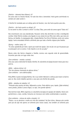 Apêndice




(Patrícia – deixando Nova Orleans) :07
Era como estar no Terceiro Mundo. Foi tudo tão triste e lamentável. Havia gente caminhando na
estrada sem saber aonde ir.

A família foi mandada para um abrigo perto de Houston, mas não havia quartos para eles.

(Patrícia – não havia quarto no abrigo) :07
Eu me sentei no chão e comecei a chorar”. Eu disse,”Deus, para onde nós vamos agora? Todos nós”.

Eles encontraram uma casa abandonada. Passaram vários dias dormindo no chão e mendigando
comida. Então Patrícia recebeu uma ligação no seu celular de seu filho mais velho, que mora em
Quincy, em Seattle. A congregação dele, a Igreja Batista True Vine of Holiness, junto com outras
igrejas, havia arrecadado dinheiro suficiente para que toda a família viajasse para Seattle.

(Quincy – melhor corte) :10
“Eu estou agradecida por todo o apoio que recebi das igrejas. Isto me faz crer que há pessoas que
se preocupam com os outros. E não importa a cor da sua pele.”

Mesmo antes dos Quinns chegarem a Seattle, ocorreu uma segunda onda de generosidade.
Encontrar para eles um lugar onde viver.

(Som ambiente – martelo e serrote)
Uma casa vazia e destruída foi doada à família. Os voluntários da Igreja levaram meses para recu-
perá-la.

(Willis – reforma divina) :03
“Por isto estamos chamando de reforma divina.”
(Som ambiente – serra elétrica+fade)

Ricky Willis é pastor da Igreja Batista. Ele e sua mulher lideraram o esforço para trazer os Quinns
para cá. Deu muito trabalho aprontar a casa para uma família tão grande.

(Willis – detalhes do trabalho) :07
“Pintando estes quartos de baixo. Refazendo os pisos. Parte elétrica nova, tapete, (fade embaixo)
novas janelas, janelas à prova d’água, ou seja, uma grande reforma.”

Para terminar tudo, Willis organizou os voluntários da igreja em equipes de trabalho. Havia com-
panheirismo e, claro, comida. Inclusive um churrasco com molho condimentado e suculento.

(Som ambiente – mistura de molho e benção) :15
“Pastor, e se eu derramar o molho em cima das costeletas? Vai ficar ótimo. Abençoe esta comida
para que ela seja não apenas um alimento para nossos corpos, mas também um alimento para


                                               129
                       Jornalismo 2.0: Como sobreviver e prosperar
 