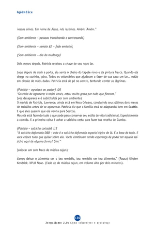 Apêndice




nossas almas. Em nome de Jesus, nós rezamos. Amém. Amém.”

(Som ambiente – pessoas trabalhando e conversando)

(Som ambiente – serrote #2 – fade embaixo)

(Som ambiente – dia da mudança)

Dois meses depois, Patrícia recebeu a chave de seu novo lar.

Logo depois de abrir a porta, ela sente o cheiro do tapete novo e da pintura fresca. Quando ela
chega na cozinha, pára. Todos os voluntários que ajudaram a fazer de sua casa um lar... estão
em círculo de mãos dadas. Patrícia está de pé no centro, tentando conter as lágrimas.

(Patrícia – agradece ao pastor) :05
“Gostaria de agradecer a todos vocês, estou muito grata por tudo que fizeram.”
(voz desaparece e é substituída por som ambiente)
O marido de Patrícia, Lawrence, ainda está em Nova Orleans, concluindo seus últimos dois meses
de trabalho antes de se aposentar. Patrícia diz que a família está se adaptando bem em Seattle.
E que eles querem que ele venha para Seattle.
Mas ela está fazendo tudo o que pode para conservar seu estilo de vida tradicional. Especialmente
a comida. E a primeira coisa é achar a salsicha certa para fazer sua receita de Gumbo.

(Patrícia – salsicha cortada) :15
“A salsicha defumada D&D – esta é a salsicha defumada especial típica de lá. É a base de tudo. E
você coloca tudo que quiser sobre ela. Vocês continuam tendo esperança de poder ter aquela sal-
sicha aqui de alguma forma? Sim.”

(colocar um som fraco de música cajun)

Vamos deixar o alimento ser o teu remédio, teu remédio ser teu alimento.” (Pausa) Kirsten
Kendrick, KPLU News. (Fade up de música cajun, em volume alto por dois minutos).




                                              130
                      Jornalismo 2.0: Como sobreviver e prosperar
 