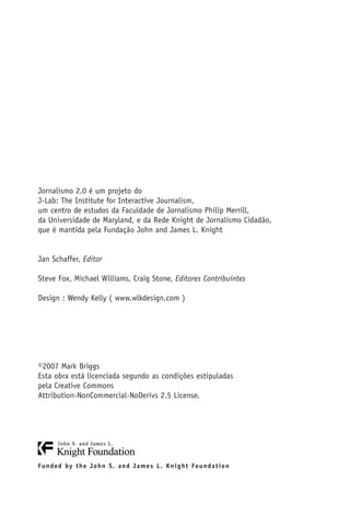 Jornalismo 2.0 é um projeto do
J-Lab: The Institute for Interactive Journalism,
um centro de estudos da Faculdade de Jornalismo Philip Merrill,
da Universidade de Maryland, e da Rede Knight de Jornalismo Cidadão,
que é mantida pela Fundação John and James L. Knight


Jan Schaffer, Editor

Steve Fox, Michael Williams, Craig Stone, Editores Contribuintes

Design : Wendy Kelly ( www.wlkdesign.com )




©2007 Mark Briggs
Esta obra está licenciada segundo as condições estipuladas
pela Creative Commons
Attribution-NonCommercial-NoDerivs 2.5 License.




F u n d e d by t h e J o h n S . a n d J a m e s L . K n i g h t Fo u n d a t i o n
 