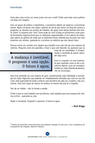 I n t ro d u ç ã o




 Você sabe como enviar um anexo junto com seu e-mail? Então você sabe como publicar
 um blog com imagens.

 Com um pouco de prática e experiência, o jornalismo digital vai ajudá-lo a economizar
 tempo. Basta conversar com algum repórter de jornal que tenha um blog de sucesso e
 perguntar se, durante sua semana de trabalho, ele gasta mais tempo fazendo esta tare-
 fa “extra”. A resposta será “não”. Como pode ser isso? O blog se transformou numa gran-
 de ferramenta organizacional para os repórteres especializados. É um caderno de anota-
 ções aberto ao público de modo que os repórteres ficam sabendo que assuntos são mais
 atraentes aos leitores, ajudando-os a priorizar as matérias que eles devem fazer.

 Procure entrar em contato com alguém que trabalhe num web site de uma empresa de
 notícias. Pergunte como ele aprendeu a fazer o que está fazendo. Eu apostaria que se
                                                  trata de um autodidata. É simples-
                                                  mente o resultado de querer apren-
                                                  der algo novo.
 A mudança é inevitável.
                                                         Este é o segredo: se você realmen-
O progresso é uma opção.                                 te quer aprender como se faz o jor-
        O futuro é agora.                                nalismo digital, você vai conseguir.
                                                         Lembre-se, estou falando de pessoas,
                                                         não de tecnologia.

 Este livro pretende ser uma espécie de guia, transformando cada habilidade e tecnolo-
 gia em lições digeríveis que poderão ser imediatamente utilizadas por você em seu dia
 a dia. Está organizado de modo a enfocar uma disciplina de cada vez. É prático, não con-
 ceitual. Você será capaz de colocar em prática no mesmo dia que ler a respeito.

 Tem de ser rápido – não há tempo a perder.

 O fato é que se você trabalha com jornalismo, você trabalha para uma empresa de notí-
 cias online – querendo ou não.

 Mudar é inevitável. Progredir é opcional. O futuro é agora.

                                                                                – Mark Briggs




 1 Número de jornalistas norte-americanos que perderam emprego em sete anos, como conseqüência do
 enxugamento das redações. (Nota do Tradutor)



                                               12
                       Jornalismo 2.0: Como sobreviver e prosperar
 