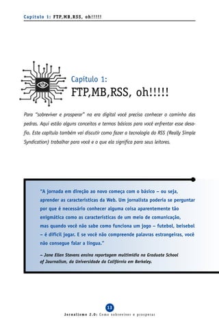 C a p í t u l o 1 : F T P, M B , R S S , o h ! ! ! ! !




                                Capítulo 1:
                                FTP,MB,RSS, oh!!!!!
Para “sobreviver e prosperar” na era digital você precisa conhecer o caminho das
pedras. Aqui estão alguns conceitos e termos básicos para você enfrentar esse desa-
fio. Este capítulo também vai discutir como fazer a tecnologia do RSS (Really Simple
Syndication) trabalhar para você e o que ela significa para seus leitores.




           “A jornada em direção ao novo começa com o básico – ou seja,
           aprender as características da Web. Um jornalista poderia se perguntar
           por que é necessário conhecer alguma coisa aparentemente tão
           enigmática como as características de um meio de comunicação,
           mas quando você não sabe como funciona um jogo – futebol, beisebol
           – é difícil jogar. E se você não compreende palavras estrangeiras, você
           não consegue falar a língua.”

           – Jane Ellen Stevens ensina reportagem multimídia na Graduate School
           of Journalism, da Universidade da Califórnia em Berkeley.




                                                         13
                            Jornalismo 2.0: Como sobreviver e prosperar
 