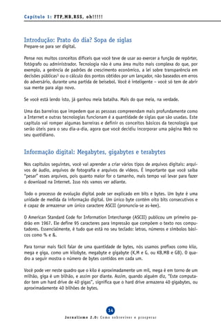 C a p í t u l o 1 : F T P, M B , R S S , o h ! ! ! ! !




Introdução: Prato do dia? Sopa de siglas
Prepare-se para ser digital.

Pense nos muitos conceitos difíceis que você teve de usar ao exercer a função de repórter,
fotógrafo ou administrador. Tecnologia não é uma área muito mais complexa do que, por
exemplo, a gerência de padrões de crescimento econômico, a lei sobre transparência em
decisões públicas1 ou o cálculo dos pontos obtidos por um lançador, não baseados em erros
do adversário, durante uma partida de beisebol. Você é inteligente – você só tem de abrir
sua mente para algo novo.

Se você está lendo isto, já ganhou meia batalha. Mais do que meia, na verdade.

Uma das barreiras que impedem que as pessoas compreendam mais profundamente como
a Internet e outras tecnologias funcionam é a quantidade de siglas que são usadas. Este
capítulo vai romper algumas barreiras e definir os conceitos básicos da tecnologia que
serão úteis para o seu dia-a-dia, agora que você decidiu incorporar uma página Web no
seu quotidiano.


Informação digital: Megabytes, gigabytes e terabytes
Nos capítulos seguintes, você vai aprender a criar vários tipos de arquivos digitais: arqui-
vos de áudio, arquivos de fotografia e arquivos de vídeos. É importante que você saiba
“pesar” esses arquivos, pois quanto maior for o tamanho, mais tempo vai levar para fazer
o download na Internet. Isso nós vamos ver adiante.

Todo o processo de evolução digital pode ser explicado em bits e bytes. Um byte é uma
unidade de medida da informação digital. Um único byte contém oito bits consecutivos e
é capaz de armazenar um único caractere ASCII (pronuncia-se as-kee).

O American Standard Code for Information Interchange (ASCII) publicou um primeiro pa-
drão em 1967. Ele define 95 caracteres para impressão que compõem o texto nos compu-
tadores. Essencialmente, é tudo que está no seu teclado: letras, números e símbolos bási-
cos como % e &.

Para tornar mais fácil falar de uma quantidade de bytes, nós usamos prefixos como kilo,
mega e giga, como um kilobyte, megabyte e gigabyte (K,M e G, ou KB,MB e GB). O qua-
dro a seguir mostra o número de bytes contidos em cada um.

Você pode ver neste quadro que o kilo é aproximadamente um mil, mega é em torno de um
milhão, giga é um bilhão, e assim por diante. Assim, quando alguém diz, “Este computa-
dor tem um hard drive de 40 gigas”, significa que o hard drive armazena 40 gigabytes, ou
aproximadamente 40 bilhões de bytes.



                                                         14
                            Jornalismo 2.0: Como sobreviver e prosperar
 