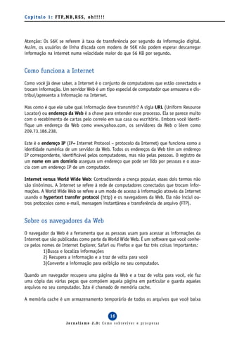 C a p í t u l o 1 : F T P, M B , R S S , o h ! ! ! ! !




Atenção: Os 56K se referem à taxa de transferência por segundo da informação digital.
Assim, os usuários de linha discada com modens de 56K não podem esperar descarregar
informação na internet numa velocidade maior do que 56 KB por segundo.


Como funciona a Internet
Como você já deve saber, a Internet é o conjunto de computadores que estão conectados e
trocam informação. Um servidor Web é um tipo especial de computador que armazena e dis-
tribui/apresenta a informação na Internet.

Mas como é que ele sabe qual informação deve transmitir? A sigla URL (Uniform Resource
Locator) ou endereço da Web é a chave para entender esse processo. Ela se parece muito
com o recebimento de cartas pelo correio em sua casa ou escritório. Embora você identi-
fique um endereço da Web como www.yahoo.com, os servidores da Web o lêem como
209.73.186.238.

Este é o endereço IP (IP= Internet Protocol – protocolo da Internet) que funciona como a
identidade numérica de um servidor da Web. Todos os endereços da Web têm um endereço
IP correspondente, identificável pelos computadores, mas não pelas pessoas. O registro de
um nome em um domínio assegura um endereço que pode ser lido por pessoas e o asso-
cia com um endereço IP de um computador.

Internet versus World Wide Web: Contradizendo a crença popular, esses dois termos não
são sinônimos. A Internet se refere à rede de computadores conectados que trocam infor-
mações. A World Wide Web se refere a um modo de acesso à informação através da Internet
usando o hypertext transfer protocol (http) e os navegadores da Web. Ela não inclui ou-
tros protocolos como e-mail, mensagem instantânea e transferência de arquivo (FTP).


Sobre os navegadores da Web
O navegador da Web é a ferramenta que as pessoas usam para acessar as informações da
Internet que são publicadas como parte da World Wide Web. É um software que você conhe-
ce pelos nomes de Internet Explorer, Safari ou Firefox e que faz três coisas importantes:
          1)Busca e localiza informações
          2) Recupera a informação e a traz de volta para você
          3)Converte a informação para exibição no seu computador.

Quando um navegador recupera uma página da Web e a traz de volta para você, ele faz
uma cópia das várias peças que compõem aquela página em particular e guarda aqueles
arquivos no seu computador. Isto é chamado de memória cache.

A memória cache é um armazenamento temporário de todos os arquivos que você baixa


                                                         16
                            Jornalismo 2.0: Como sobreviver e prosperar
 
