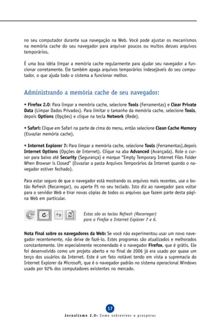 no seu computador durante sua navegação na Web. Você pode ajustar os mecanismos
na memória cache do seu navegador para arquivar poucos ou muitos desses arquivos
temporários.

É uma boa idéia limpar a memória cache regularmente para ajudar seu navegador a fun-
cionar corretamente. Ele também apaga arquivos temporários indesejáveis do seu compu-
tador, o que ajuda todo o sistema a funcionar melhor.


Administrando a memória cache de seu navegador:
• Firefox 2.0: Para limpar a memória cache, selecione Tools (Ferramentas) e Clear Private
Data (Limpar Dados Privados). Para limitar o tamanho da memória cache, selecione Tools,
depois Options (Opções) e clique na tecla Network (Rede).

• Safari: Clique em Safari na parte de cima do menu, então selecione Clean Cache Memory
(Esvaziar memória cache).

• Internet Explorer 7: Para limpar a memória cache, selecione Tools (Ferramentas),depois
Internet Options (Opções de Internet). Clique na aba Advanced (Avançada). Role o cur-
sor para baixo até Security (Segurança) e marque “Empty Temporary Internet Files Folder
When Browser is Closed” (Esvaziar a pasta Arquivos Temporários da Internet quando o na-
vegador estiver fechado).

Para estar seguro de que o navegador está mostrando os arquivos mais recentes, use o bo-
tão Refresh (Recarregar), ou aperte F5 no seu teclado. Isto diz ao navegador para voltar
para o servidor Web e tirar novas cópias de todos os arquivos que fazem parte desta pági-
na Web em particular.


                              Estas são as teclas Refresh (Recarregar)
                              para o Firefox e Internet Explorer 7 e 6.


Nota final sobre os navegadores da Web: Se você não experimentou usar um novo nave-
gador recentemente, não deixe de fazê-lo. Estes programas são atualizados e melhorados
constantemente. Um especialmente recomendado é o navegador Firefox, que é grátis. Ele
foi desenvolvido como um projeto aberto e no final de 2006 já era usado por quase um
terço dos usuários da Internet. Este é um fato notável tendo em vista a supremacia do
Internet Explorer da Microsoft, que é o navegador padrão no sistema operacional Windows
usado por 92% dos computadores existentes no mercado.




                                           17
                    Jornalismo 2.0: Como sobreviver e prosperar
 