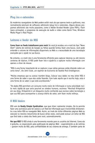 C a p í t u l o 1 : F T P, M B , R S S , o h ! ! ! ! !




Plug ins e extensões
Os modernos navegadores da Web podem exibir mais do que apenas texto e grafismos, mas
normalmente precisam de softwares adicionais (plug ins) e extensões. Alguns desses pro-
gramas adicionais são muito populares, como o Adobe Acrobat Reader (para PDFs), Flash
(para animação), e programas de execução de áudio e vídeo como Quick Time, Windows
Media Player e Real Player.


Leitores e feeds2 do RSS
Como fazer os feeds trabalharem para você: Se você já recebeu um e-mail do tipo “News
Alert” (alerta de notícia) do Google ou Yahoo quando tentou fazer uma busca, você pode
entender o volume de informações disponíveis na Web e a necessidade de uma tecnologia
avançada que o ajude na sua busca.

No entanto, o e-mail não é uma ferramenta eficiente para capturar dezenas ou até mesmo
centenas de tópicos. O RSS pode fazer isto e ajudá-lo a capturar muita informação com
apenas o clicar do mouse.

“RSS é uma forma importante de se capturar o que várias pessoas estão dizendo sobre um
certo tema”, diz John Cook, um repórter de Economia do Seattle Post-Intelligencer.

“Muitas empresas que eu acesso mantêm blogs. Colocar seus dados no meu leitor RSS é
uma forma de saber o que elas estão fazendo. Com tudo aquilo que é escrito hoje, esta é
uma forma de se saber o que está acontecendo.”

“Os dados RSS permitem um consumo muito maior de informação e numa velocidade mui-
to mais rápida do que seria possível ao cérebro humano, escreveu “Marshall Kirkpatrick
em seu blog. Kirkpatrick é um blogueiro muito conhecido que escreve sobre tecnologia e
que usa RSS para acompanhar o avanço diário do setor, sem fazer muito esforço.


O RSS básico
RSS vem de Really Simple Syndication, que quer dizer: realmente simples. Ele te permite
fazer uma assinatura para ter acesso a um feed de informação que é transmitido diretamen-
te a seu leitor RSS ou navegador Web. Assim, ao invés de visitar diferentes páginas Web ou
executar os mesmos mecanismos de busca várias vezes, você pode acessar um leitor de RSS
que fará toda a coleta dos feeds para você, automaticamente.

Por que RSS? O RSS ainda é uma ferramenta recente para os usuários da Internet. Como ela
é gratuita, os responsáveis pela publicação de páginas Web – especialmente as de notícias
– gostam muito do RSS, pela confiabilidade de seu sistema de entrega. É também parte de


                                                         18
                            Jornalismo 2.0: Como sobreviver e prosperar
 