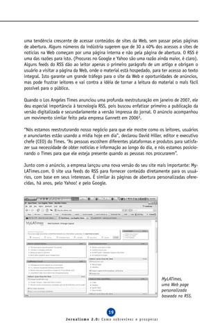 uma tendência crescente de acessar conteúdos de sites da Web, sem passar pelas páginas
de abertura. Alguns números da indústria sugerem que de 30 a 40% dos acessos a sites de
notícias na Web começam por uma página interna e não pela página de abertura. O RSS é
uma das razões para isto. (Procuras no Google e Yahoo são uma razão ainda maior, é claro).
Alguns feeds do RSS dão ao leitor apenas o primeiro parágrafo de um artigo e obrigam o
usuário a visitar a página da Web, onde o material está hospedado, para ter acesso ao texto
integral. Isto garante um grande tráfego para o site da Web e oportunidades de anúncios,
mas pode frustrar leitores e vai contra a idéia de tornar a leitura do material o mais fácil
possível para o público.

Quando o Los Angeles Times anunciou uma profunda reestruturação em janeiro de 2007, ele
deu especial importância à tecnologia RSS, pois buscou enfatizar primeiro a publicação da
versão digitalizada e secundariamente a versão impressa do jornal. O anúncio acompanhou
um movimento similar feito pela empresa Gannett em 20063.

“Nós estamos reestruturando nosso negócio para que ele mostre como os leitores, usuários
e anunciantes estão usando a mídia hoje em dia”, declarou David Hiller, editor e executivo
chefe (CEO) do Times. “As pessoas escolhem diferentes plataformas e produtos para satisfa-
zer sua necessidade de obter notícias e informação ao longo do dia, e nós estamos posicio-
nando o Times para que ele esteja presente quando as pessoas nos procurarem”.

Junto com o anúncio, a empresa lançou uma nova versão do seu site mais importante: My-
LATimes.com. O site usa feeds do RSS para fornecer conteúdo diretamente para os usuá-
rios, com base em seus interesses. É similar às páginas de abertura personalizadas ofere-
cidas, há anos, pelo Yahoo! e pelo Google.




                                                                        MyLATimes,
                                                                        uma Web page
                                                                        personalizada
                                                                        baseada na RSS.


                                            19
                      Jornalismo 2.0: Como sobreviver e prosperar
 