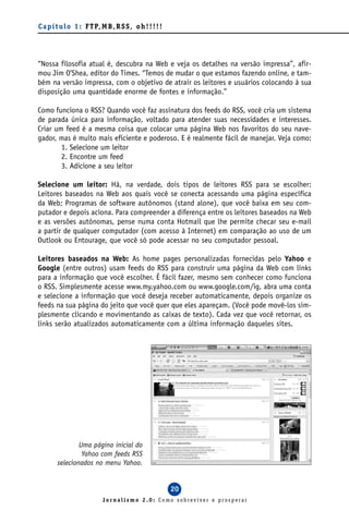 C a p í t u l o 1 : F T P, M B , R S S , o h ! ! ! ! !




“Nossa filosofia atual é, descubra na Web e veja os detalhes na versão impressa”, afir-
mou Jim O’Shea, editor do Times. “Temos de mudar o que estamos fazendo online, e tam-
bém na versão impressa, com o objetivo de atrair os leitores e usuários colocando à sua
disposição uma quantidade enorme de fontes e informação.”

Como funciona o RSS? Quando você faz assinatura dos feeds do RSS, você cria um sistema
de parada única para informação, voltado para atender suas necessidades e interesses.
Criar um feed é a mesma coisa que colocar uma página Web nos favoritos do seu nave-
gador, mas é muito mais eficiente e poderoso. E é realmente fácil de manejar. Veja como:
        1. Selecione um leitor
        2. Encontre um feed
        3. Adicione a seu leitor

Selecione um leitor: Há, na verdade, dois tipos de leitores RSS para se escolher:
Leitores baseados na Web aos quais você se conecta acessando uma página específica
da Web; Programas de software autônomos (stand alone), que você baixa em seu com-
putador e depois aciona. Para compreender a diferença entre os leitores baseados na Web
e as versões autônomas, pense numa conta Hotmail que lhe permite checar seu e-mail
a partir de qualquer computador (com acesso à Internet) em comparação ao uso de um
Outlook ou Entourage, que você só pode acessar no seu computador pessoal.

Leitores baseados na Web: As home pages personalizadas fornecidas pelo Yahoo e
Google (entre outros) usam feeds do RSS para construir uma página da Web com links
para a informação que você escolher. É fácil fazer, mesmo sem conhecer como funciona
o RSS. Simplesmente acesse www.my.yahoo.com ou www.google.com/ig, abra uma conta
e selecione a informação que você deseja receber automaticamente, depois organize os
feeds na sua página do jeito que você quer que eles apareçam. (Você pode movê-los sim-
plesmente clicando e movimentando as caixas de texto). Cada vez que você retornar, os
links serão atualizados automaticamente com a última informação daqueles sites.




                Uma página inicial do
                 Yahoo com feeds RSS
        selecionados no menu Yahoo.


                                                         20
                            Jornalismo 2.0: Como sobreviver e prosperar
 