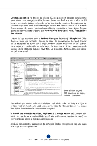 Leitores autônomos: Há dezenas de leitores RSS que podem ser baixados gratuitamente
e que atuam como navegadores Web. Você escolhe os seus feeds e aciona o leitor de RSS
sempre que desejar acessar informação nova. Uma grande vantagem dos programas au-
tônomos é que você pode baixar informações quando tem acesso à Web e ler o material
depois, quando não houver conexão disponível (como num avião ou trem). Alguns dos pro-
gramas disponíveis nesta categoria são: NetNewsWire, NewsGator, Pluck, FeedDemon e
SharpReader.

Leitores do tipo autônomo como o NetNewsWire (para Macintosh) e SharpReader (Win-
dows) possuem uma excelente estrutura de pastas de arquivamento. Você pode instalar
pastas e subpastas de acordo com a importância dos tópicos. O software lhe dirá quantos
itens (novos e o total) estão em cada pasta, de forma que você possa rapidamente vi-
sualizar a lista e localizar qualquer novo item. Ele se parece e funciona como um progra-
ma padrão de e-mail.




                                                              Uma tela com os feeds
                                                              RSS organizada em pastas
                                                              usando SharpReader.


Você vai ver que, quanto mais feeds adicionar, mais novos links com blogs e artigos de
notícias você vai descobrir. Se você não encontrar nada de interessante num feed alguns
dias depois de subscrevê-lo, simplesmente apague-o.

O melhor dos mundos: Nettvibes, Pageflakes e o Google Reader são também boas
opções se você busca a funcionalidade do software autônomo (a estrutura da pasta) e a
conveniência do acesso a múltiplos computadores.

ATENÇÃO: Para encontrar qualquer um dos softwares citados, simplesmente faça uma busca
no Google ou Yahoo pelo nome.



                                           21
                    Jornalismo 2.0: Como sobreviver e prosperar
 
