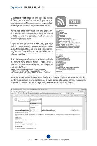 C a p í t u l o 1 : F T P, M B , R S S , o h ! ! ! ! !




Localize um feed: Faça um link para RSS no site
da Web com o conteúdo que você quer receber
automaticamente. Normalmente, um pequeno íco-
ne laranja vai indicar a disponibilidade do RSS.                      Ícones RSS

Muitos Web sites de notícias têm uma página-ín-
dice com dezenas de feeds disponíveis. No quadro
ao lado há uma lista parcial de feeds disponíveis
no washingtonpost.com.

Clique no link para obter a RSS URL, que você
verá no campo Address (endereço) do seu nave-
gador. Simplesmente copie essa URL e siga as ins-
truções para fazer assinatura de seu leitor parti-
cular de notícias.

Se você clicar para subscrever as Notas sobre Mídia
de Howard Kurtz (Howie Kurtz – Media Notes),
você será levado para uma página com o seguinte
endereço da Web:
http://www.washingtonpost.com/wp-dyn/
rss/linkset/2005/03/24/LI2005032401283.xml

Modernos navegadores da Web como Firefox e o Internet Explorer reconhecem uma URL
que termina com xml e automaticamente o levam para a página que permite rapidamente
adicionar o feed ao seu leitor. Veja como aparece esta página no Firefox:




                                                         22
                            Jornalismo 2.0: Como sobreviver e prosperar
 