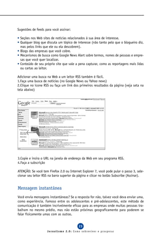 Sugestões de feeds para você assinar:

• Seções nos Web sites de notícias relacionados à sua área de interesse.
• Qualquer blog que discuta um tópico de interesse (não tanto pelo que o blogueiro diz,
  mas pelos links que ele ou ela descobrem).
• Blogs das empresas que você cobre.
• Mecanismos de busca como Google News Alert sobre termos, nomes de pessoas e empre-
  sas que você quer localizar.
• Conteúdo de seu próprio site que vale a pena capturar, como as reportagens mais lidas
  ou cartas ao leitor.

Adicionar uma busca na Web a um leitor RSS também é fácil.
1.Faça uma busca de notícias (no Google News ou Yahoo news)
2.Clique no ícone RSS ou faça um link dos primeiros resultados da página (veja seta na
tela abaixo)




3.Copie e insira o URL na janela de endereço da Web em seu programa RSS.
4.Faça a subscrição

ATENÇÃO: Se você tem Firefox 2.0 ou Internet Explorer 7, você pode pular o passo 3, sele-
cionar seu leitor RSS na barra superior da página e clicar no botão Subscribe (Assinar).


Mensagem instantânea
Você envia mensagens instantâneas? Se a resposta for não, talvez você deva enviar uma,
como experiência. Famoso entre os adolescentes e pré-adolescentes, este método de
comunicação é também incrivelmente eficaz para as empresas onde muitas pessoas tra-
balham no mesmo prédio, mas não estão próximas geograficamente para poderem se
falar fisicamente umas com as outras.


                                           23
                    Jornalismo 2.0: Como sobreviver e prosperar
 
