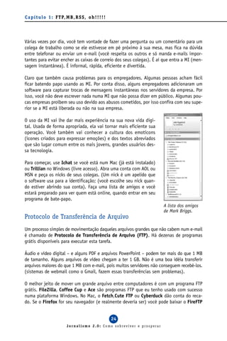 C a p í t u l o 1 : F T P, M B , R S S , o h ! ! ! ! !




Várias vezes por dia, você tem vontade de fazer uma pergunta ou um comentário para um
colega de trabalho como se ele estivesse em pé próximo à sua mesa, mas fica na dúvida
entre telefonar ou enviar um e-mail (você respeita os outros e só manda e-mails impor-
tantes para evitar encher as caixas de correio dos seus colegas). É aí que entra a MI (men-
sagem instantânea). É informal, rápida, eficiente e divertida.

Claro que também causa problemas para os empregadores. Algumas pessoas acham fácil
ficar batendo papo usando as MI. Por conta disso, alguns empregadores adicionaram um
software para capturar trocas de mensagens instantâneas nos servidores da empresa. Por
isso, você não deve escrever nada numa MI que não possa dizer em público. Algumas pou-
cas empresas proíbem seu uso devido aos abusos cometidos, por isso confira com seu supe-
rior se a MI está liberada ou não na sua empresa.

O uso da MI vai lhe dar mais experiência na sua nova vida digi-
tal. Usada de forma apropriada, ela vai tornar mais eficiente sua
operação. Você também vai conhecer a cultura dos emoticons
(ícones criados para expressar emoções) e dos textos abreviados
que são lugar comum entre os mais jovens, grandes usuários des-
sa tecnologia.

Para começar, use Ichat se você está num Mac (já está instalado)
ou Trillian no Windows (livre acesso). Abra uma conta com AOL ou
MSN e peça os nicks de seus colegas. (Um nick é um apelido que
o software usa para a identificação; (você escolhe seu nick quan-
do estiver abrindo sua conta). Faça uma lista de amigos e você
estará preparado para ver quem está online, quando entrar em seu
programa de bate-papo.
                                                                          A lista dos amigos
                                                                          de Mark Briggs.
Protocolo de Transferência de Arquivo
Um processo simples de movimentação daqueles arquivos grandes que não cabem num e-mail
é chamado de Protocolo de Transferência de Arquivo (FTP). Há dezenas de programas
grátis disponíveis para executar esta tarefa.

Áudio e vídeo digital – e alguns PDF e arquivos PowerPoint – podem ter mais do que 1 MB
de tamanho. Alguns arquivos de vídeo chegam a ter 1 GB. Não é uma boa idéia transferir
arquivos maiores do que 1 MB com e-mail, pois muitos servidores não conseguem recebê-los.
(sistemas de webmail como o Gmail, fazem essas transferências sem problemas).

O melhor jeito de mover um grande arquivo entre computadores é com um programa FTP
grátis. FileZilla, Coffee Cup e Ace são programas FTP que eu tenho usado com sucesso
numa plataforma Windows. No Mac, o Fetch,Cute FTP ou Cyberduck dão conta do reca-
do. Se o Firefox for seu navegador (e realmente deveria ser) você pode baixar o FireFTP


                                                         24
                            Jornalismo 2.0: Como sobreviver e prosperar
 