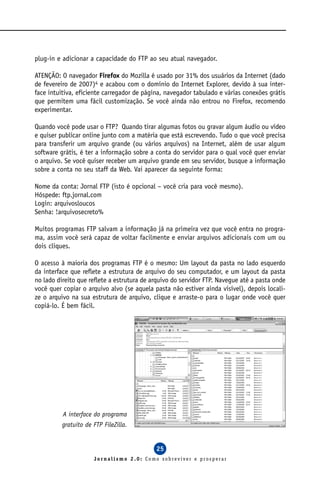 plug-in e adicionar a capacidade do FTP ao seu atual navegador.

ATENÇÃO: O navegador Firefox do Mozilla é usado por 31% dos usuários da Internet (dado
de fevereiro de 2007)4 e acabou com o domínio do Internet Explorer, devido à sua inter-
face intuitiva, eficiente carregador de página, navegador tabulado e várias conexões grátis
que permitem uma fácil customização. Se você ainda não entrou no Firefox, recomendo
experimentar.

Quando você pode usar o FTP? Quando tirar algumas fotos ou gravar algum áudio ou vídeo
e quiser publicar online junto com a matéria que está escrevendo. Tudo o que você precisa
para transferir um arquivo grande (ou vários arquivos) na Internet, além de usar algum
software grátis, é ter a informação sobre a conta do servidor para o qual você quer enviar
o arquivo. Se você quiser receber um arquivo grande em seu servidor, busque a informação
sobre a conta no seu staff da Web. Vai aparecer da seguinte forma:

Nome da conta: Jornal FTP (isto é opcional – você cria para você mesmo).
Hóspede: ftp.jornal.com
Login: arquivosloucos
Senha: !arquivosecreto%

Muitos programas FTP salvam a informação já na primeira vez que você entra no progra-
ma, assim você será capaz de voltar facilmente e enviar arquivos adicionais com um ou
dois cliques.

O acesso à maioria dos programas FTP é o mesmo: Um layout da pasta no lado esquerdo
da interface que reflete a estrutura de arquivo do seu computador, e um layout da pasta
no lado direito que reflete a estrutura de arquivo do servidor FTP. Navegue até a pasta onde
você quer copiar o arquivo alvo (se aquela pasta não estiver ainda visível), depois locali-
ze o arquivo na sua estrutura de arquivo, clique e arraste-o para o lugar onde você quer
copiá-lo. É bem fácil.




          A interface do programa
          gratuito de FTP FileZilla.


                                            25
                      Jornalismo 2.0: Como sobreviver e prosperar
 