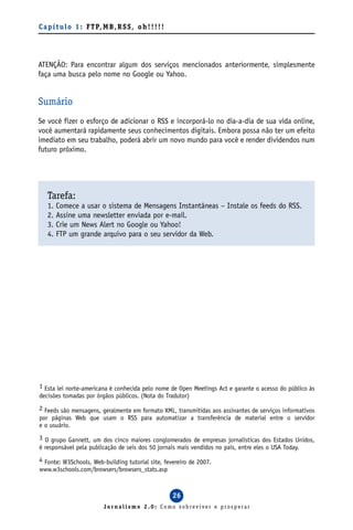 C a p í t u l o 1 : F T P, M B , R S S , o h ! ! ! ! !




ATENÇÃO: Para encontrar algum dos serviços mencionados anteriormente, simplesmente
faça uma busca pelo nome no Google ou Yahoo.


Sumário
Se você fizer o esforço de adicionar o RSS e incorporá-lo no dia-a-dia de sua vida online,
você aumentará rapidamente seus conhecimentos digitais. Embora possa não ter um efeito
imediato em seu trabalho, poderá abrir um novo mundo para você e render dividendos num
futuro próximo.




   Tarefa:
   1.   Comece a usar o sistema de Mensagens Instantâneas – Instale os feeds do RSS.
   2.   Assine uma newsletter enviada por e-mail.
   3.   Crie um News Alert no Google ou Yahoo!
   4.   FTP um grande arquivo para o seu servidor da Web.




1 Esta lei norte-americana é conhecida pelo nome de Open Meetings Act e garante o acesso do público às
decisões tomadas por órgãos públicos. (Nota do Tradutor)
2 Feeds são mensagens, geralmente em formato XML, transmitidas aos assinantes de serviços informativos
por páginas Web que usam o RSS para automatizar a transferência de material entre o servidor
e o usuário.
3 O grupo Gannett, um dos cinco maiores conglomerados de empresas jornalísticas dos Estados Unidos,
é responsável pela publicação de seis dos 50 jornais mais vendidos no país, entre eles o USA Today.
4 Fonte: W3Schools, Web-building tutorial site, fevereiro de 2007.
www.w3schools.com/browsers/browsers_stats.asp



                                                         26
                            Jornalismo 2.0: Como sobreviver e prosperar
 