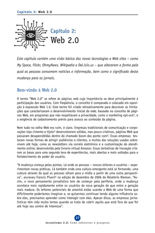 C a p í t u l o 2 : We b 2 . 0




                            Capítulo 2:
                            Web 2.0
Este capítulo contém uma visão básica das novas tecnologias e Web sites – como
My Space, Flickr, OhmyNews, Wikipedia e Del.icio.us – que alteraram a forma pela
qual as pessoas consomem notícias e informação, bem como o significado desta
mudança para os jornais.


Bem-vindo à Web 2.0
O termo “Web 2.0” se refere às páginas web cuja importância se deve principalmente à
participação dos usuários. Com freqüência, o conceito é comparado e colocado em oposi-
ção à expressão Web 1.0. Este termo foi criado retroativamente para descrever as limita-
ções que caracterizaram o desenvolvimento inicial da rede, baseado no conceito de pági-
nas Web, em programas que não respeitavam a privacidade, como o marketing opt-out1, e
a exigência de cadastramento prévio para acesso ao conteúdo da página.

Nem tudo na velha Web era ruim, é claro. Empresas tradicionais de comunicação e corpo-
rações tipo cimento e tijolo2 desenvolveram sólidas, mas pouco criativas, páginas Web que
passaram desapercebidas dentro do chamado boom das ponto com3. Essas empresas tes-
taram novas formas de atingir audiências e clientes, e muitas das soluções usadas sobre-
vivem até hoje, como as newsletters via correio eletrônico e a customização do atendi-
mento online, desenvolvida pela livraria virtual Amazon. Essas tentativas de inovação cria-
ram as bases para uma segunda leva de experiências, mais abertas e mais voltadas para o
fortalecimento do poder do usuário.

“A mudança começa pelas pontas. Lá onde as pessoas – nossos leitores e usuários – expe-
rimentam novas práticas. Lá também onde uma cultura emergente está se formando, uma
cultura através da qual as pessoas olham para a mídia a partir de uma outra perspecti-
va”, escreveu Francis Pisani4 na edição de dezembro de 2006 do Relatório Nieman. “As-
sim, o novo pensamento jornalístico tem de começar pela periferia, onde a mudança
acontece mais rapidamente entre os usuários da nova geração do que entre a geração
mais madura. Os leitores potenciais de amanhã estão usando a Web de uma forma que
dificilmente poderíamos imaginar e, se quisermos continuar tendo alguma influência so-
bre eles, precisamos aprender como interagir com eles. Apesar disso, as empresas jorna-
lísticas têm sido muito lentas quando se trata de cobrir aquilo que está fora do que foi
até hoje seu centro de interesse”.


                                            27
                        Jornalismo 2.0: Como sobreviver e prosperar
 