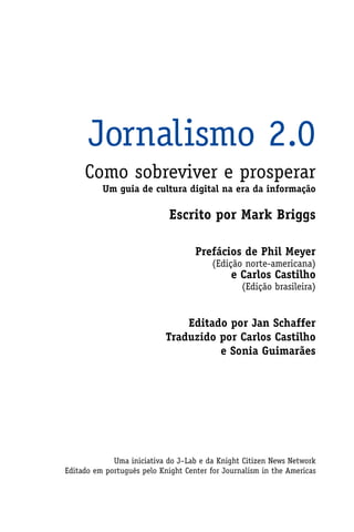 Jornalismo 2.0
     Como sobreviver e prosperar
          Um guia de cultura digital na era da informação

                             Escrito por Mark Briggs

                                    Prefácios de Phil Meyer
                                         (Edição norte-americana)
                                              e Carlos Castilho
                                                 (Edição brasileira)


                                Editado por Jan Schaffer
                            Traduzido por Carlos Castilho
                                      e Sonia Guimarães




             Uma iniciativa do J–Lab e da Knight Citizen News Network
Editado em português pelo Knight Center for Journalism in the Americas
 