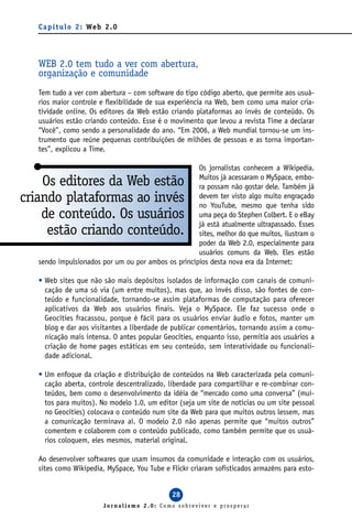 C a p í t u l o 2 : We b 2 . 0




   WEB 2.0 tem tudo a ver com abertura,
   organização e comunidade
   Tem tudo a ver com abertura – com software do tipo código aberto, que permite aos usuá-
   rios maior controle e flexibilidade de sua experiência na Web, bem como uma maior cria-
   tividade online. Os editores da Web estão criando plataformas ao invés de conteúdo. Os
   usuários estão criando conteúdo. Esse é o movimento que levou a revista Time a declarar
   “Você”, como sendo a personalidade do ano. “Em 2006, a Web mundial tornou-se um ins-
   trumento que reúne pequenas contribuições de milhões de pessoas e as torna importan-
   tes”, explicou a Time.

                                                     Os jornalistas conhecem a Wikipedia.
                                                     Muitos já acessaram o MySpace, embo-
    Os editores da Web estão                         ra possam não gostar dele. Também já
criando plataformas ao invés                         devem ter visto algo muito engraçado
                                                     no YouTube, mesmo que tenha sido
    de conteúdo. Os usuários                         uma peça do Stephen Colbert. E o eBay
                                                     já está atualmente ultrapassado. Esses
     estão criando conteúdo.                         sites, melhor do que muitos, ilustram o
                                                     poder da Web 2.0, especialmente para
                                                     usuários comuns da Web. Eles estão
   sendo impulsionados por um ou por ambos os princípios desta nova era da Internet:

   • Web sites que não são mais depósitos isolados de informação com canais de comuni-
     cação de uma só via (um entre muitos), mas que, ao invés disso, são fontes de con-
     teúdo e funcionalidade, tornando-se assim plataformas de computação para oferecer
     aplicativos da Web aos usuários finais. Veja o MySpace. Ele faz sucesso onde o
     Geocities fracassou, porque é fácil para os usuários enviar áudio e fotos, manter um
     blog e dar aos visitantes a liberdade de publicar comentários, tornando assim a comu-
     nicação mais intensa. O antes popular Geocities, enquanto isso, permitia aos usuários a
     criação de home pages estáticas em seu conteúdo, sem interatividade ou funcionali-
     dade adicional.

   • Um enfoque da criação e distribuição de conteúdos na Web caracterizada pela comuni-
     cação aberta, controle descentralizado, liberdade para compartilhar e re-combinar con-
     teúdos, bem como o desenvolvimento da idéia de “mercado como uma conversa” (mui-
     tos para muitos). No modelo 1.0, um editor (seja um site de notícias ou um site pessoal
     no Geocities) colocava o conteúdo num site da Web para que muitos outros lessem, mas
     a comunicação terminava aí. O modelo 2.0 não apenas permite que “muitos outros”
     comentem e colaborem com o conteúdo publicado, como também permite que os usuá-
     rios coloquem, eles mesmos, material original.

   Ao desenvolver softwares que usam insumos da comunidade e interação com os usuários,
   sites como Wikipedia, MySpace, You Tube e Flickr criaram sofisticados armazéns para esto-


                                               28
                           Jornalismo 2.0: Como sobreviver e prosperar
 