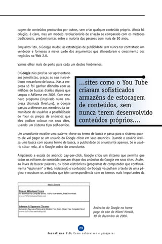cagem de conteúdos produzidos por outros, sem criar qualquer conteúdo próprio. Ainda há
criação, é claro, mas um modelo revolucionário de criação se comparado com os métodos
tradicionais, predominantes entre a maioria das pessoas com mais de 30 anos.

Enquanto isto, o Google mudou as estratégias de publicidade sem nunca ter contratado um
vendedor e forneceu a maior parte dos argumentos que alimentaram o crescimento dos
negócios na Web 2.0.

Vamos olhar mais de perto para cada um destes fenômenos:

O Google não precisa ser apresentado
aos jornalistas, graças ao seu maravi-
lhoso mecanismo de busca. Mas a em-
presa só foi ganhar dinheiro com as
                                           ...sites como o You Tube
milhões de buscas diárias depois que       criaram sofisticados
lançou o AdSense em 2003. Com esse
novo programa (inspirado numa em-          armazéns de estocagem
presa chamada Overture), o Google
passou a oferecer aos membros da co-       de conteúdos, sem
munidade de usuários a possibilidade
de fixar os preços de anúncios que
                                           nunca terem desenvolvido
eles podiam colocar nos seus sites,        conteúdos próprios....
usando um sistema tipo self-service.

Um anunciante escolhe uma palavra-chave ou termo de busca e passa para o sistema quan-
to ele vai pagar se um usuário do Google clicar em seus anúncios. Quando o usuário reali-
za uma busca com aquele termo de busca, a publicidade do anunciante aparece. Se o usuá-
rio clicar nela, aí o Google cobra do anunciante.

Ampliando a escala do anúncio pay-per-click, Google criou um sistema que permite que
todos os editores de conteúdo possam dispor dos anúncios do Google em seus sites. Assim,
ao invés de buscar palavras, os robôs eletrônicos (programas de computador que continua-
mente “espionam” a Web, indexando o conteúdo) do Google vasculham o texto de uma pá-
gina e mostram os anúncios que têm correspondência com os termos mais importantes da




                                                     Anúncios do Google na home
                                                     page do site do Miami Herald,
                                                     19 de dezembro de 2006.


                                           29
                     Jornalismo 2.0: Como sobreviver e prosperar
 