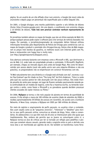 C a p í t u l o 2 : We b 2 . 0




página. Se um usuário de um site afiliado clicar num anúncio, o Google (de novo) cobra do
anunciante e depois paga um percentual não especificado para o editor daquele site.

Em 2005, o Google divulgou uma receita publicitária superior a seis bilhões de dólares
(fonte: http://investor.google.com). Um ano depois, o rendimento com anúncios chegou
a 10 bilhões de dólares. Tudo isto sem precisar contratar nenhum representante de
vendas.

Os jornalistas também adoram os mapas do Google, que são um ótimo exemplo de Web 2.0,
porque qualquer pessoa pode copiar o software para criar serviços de notícias baseados nos
mapas. Por exemplo, o jornalista/programador de computador Adrian Holovat utilizou
informações fornecidas pelo Departamento de Polícia de Chicago para combiná-las com os
mapas do Google e produzir o premiado site chicagocrime.org. Outros sites da Web mapea-
ram os preços mais baratos da gasolina, os melhores locais com Internet grátis sem fio,
bares e restaurantes com happy hour e muito mais.
(ver http://googlemapsmania.blogspot.com/).

Esta abertura contrasta bastante com empresas como a Microsoft e AOL, que dominaram a
era da Web 1.0, onde tudo era propriedade privada e controlado. O Microsoft’s MapPoint,
por exemplo, chegou ao mercado alguns anos antes do Google Maps. Mas como foi desen-
volvido sem acesso aberto (você não podia usá-lo sem uma máquina Windows e não era
gratuito), os programadores não se empenhavam em construir ferramentas com ele.

“A Web naturalmente tem uma dinâmica e o Google está alinhado com ela”, escreveu o au-
tor Paul Graham5 que foi citado no livro “The Long Tail” de Chris Anderson. “Esta é a razão
pela qual seu sucesso parece ter sido alcançado com tão pouco esforço. Eles estão tiran-
do proveito do vento para navegar, em lugar de ficarem sentados passivamente rezando pe-
la continuidade de um modelo de negócio, como faz a imprensa escrita, ou tentando nave-
gar contra o vento, como fazem a Microsoft e as gravadoras quando decidem processar
clientes acusados de copiar músicas ou filmes.”

Em 2006, MySpace se tornou o site mais popular do planeta em termos de quantidade de
acessos. O site atingiu a marca de 100 milhões de usuários (dado de setembro de 2006) e
recebeu aproximadamente 39 bilhões de acessos em novembro, de acordo com a ComScore
Networks. A News Corp. comprou o MySpace em 2005 por 580 milhões de dólares.

Por meio do registro e arquivamento de perfis pessoais, os usuários criam o conteúdo.
Eles usam seções como as de “pequenos anúncios”, “interesses” e “detalhes” para mon-
tar os seus perfis pessoais online, comunicar-se através de blogs, fotos, vídeo e comen-
tários. Os adolescentes e os que têm mais de 20 anos se interessaram pelo site quase que
imediatamente. Mas, embora ele permita que os jovens se comuniquem entre si, o
MySpace tornou-se alvo de críticas por ter se tornado um refúgio para pedófilos e pes-
soas que cometem abusos sexuais, gerando medo e angústia entre os pais e abrindo uma
nova área a ser monitorada por agentes da lei. Ele também se transformou numa ferra-


                                            30
                        Jornalismo 2.0: Como sobreviver e prosperar
 
