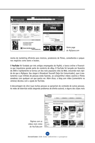 Home page
                                                                    do MySpace.com


menta de marketing eficiente para músicos, produtores de filmes, comediantes e peque-
nos negócios como bares e boates.

O YouTube foi fundado por três antigos empregados do PayPal, o banco online e financei-
ra que impulsiona grande parte do comércio do eBay. O YouTube foi lançado em fevereiro
de 2005 e rapidamente se tornou um dos mais populares sites da Web, crescendo mais rápi-
do do que o MySpace. Seu slogan é Broadcast Yourself (Seja Um Comunicador), que é exa-
tamente o que milhões de pessoas estão fazendo, ao compartilhar vídeos caseiros e filmes
amadores com qualquer um que queira ver. Além disso, o blog com vídeo (comentário na
câmera) decolou com a ajuda do YouTube.

A desvantagem do site é que muitas pessoas se apropriam do conteúdo de outras pessoas.
As redes de televisão estão alegando problemas de direito autoral, e alguns dos clipes mais




                        Páginas com os
                     vídeos mais vistos
                       do YouTube.com


                                            31
                     Jornalismo 2.0: Como sobreviver e prosperar
 