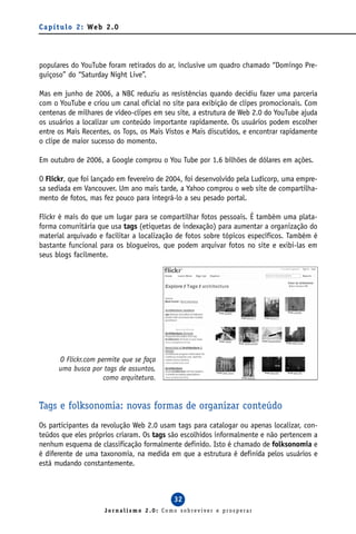 C a p í t u l o 2 : We b 2 . 0




populares do YouTube foram retirados do ar, inclusive um quadro chamado “Domingo Pre-
guiçoso” do “Saturday Night Live”.

Mas em junho de 2006, a NBC reduziu as resistências quando decidiu fazer uma parceria
com o YouTube e criou um canal oficial no site para exibição de clipes promocionais. Com
centenas de milhares de vídeo-clipes em seu site, a estrutura de Web 2.0 do YouTube ajuda
os usuários a localizar um conteúdo importante rapidamente. Os usuários podem escolher
entre os Mais Recentes, os Tops, os Mais Vistos e Mais discutidos, e encontrar rapidamente
o clipe de maior sucesso do momento.

Em outubro de 2006, a Google comprou o You Tube por 1.6 bilhões de dólares em ações.

O Flickr, que foi lançado em fevereiro de 2004, foi desenvolvido pela Ludicorp, uma empre-
sa sediada em Vancouver. Um ano mais tarde, a Yahoo comprou o web site de compartilha-
mento de fotos, mas fez pouco para integrá-lo a seu pesado portal.

Flickr é mais do que um lugar para se compartilhar fotos pessoais. É também uma plata-
forma comunitária que usa tags (etiquetas de indexação) para aumentar a organização do
material arquivado e facilitar a localização de fotos sobre tópicos específicos. Também é
bastante funcional para os blogueiros, que podem arquivar fotos no site e exibi-las em
seus blogs facilmente.




       O Flickr.com permite que se faça
       uma busca por tags de assuntos,
                      como arquitetura.


Tags e folksonomia: novas formas de organizar conteúdo
Os participantes da revolução Web 2.0 usam tags para catalogar ou apenas localizar, con-
teúdos que eles próprios criaram. Os tags são escolhidos informalmente e não pertencem a
nenhum esquema de classificação formalmente definido. Isto é chamado de folksonomia e
é diferente de uma taxonomia, na medida em que a estrutura é definida pelos usuários e
está mudando constantemente.



                                            32
                        Jornalismo 2.0: Como sobreviver e prosperar
 