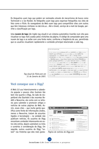 Os blogueiros usam tags que podem ser rastreados através de mecanismos de busca como
Technorati e o Ice Rocket. Os fotógrafos usam tags para organizar fotografias nos sites de
foto como o Flickr. Os navegadores da Web usam tags para compartilhar sites com outros
que têm interesses similares no del.icio.us . Até o Gmail, serviço de e-mail do Google, per-
mite a classificação por tags.

Uma nuvem de tags (do inglês tag cloud) é um sistema automático inserido num site para
visualizar as tags mais usadas pelos visitantes da página. O código do computador gera uma
nuvem de tags e as exibe com uma fonte maior, conforme a freqüência de uso, permitindo
que os usuários visualizem rapidamente o conteúdo principal relacionado a cada tag.




               Tag cloud do Flickr.com em
                  31 de Janeiro de 2007.


Você consegue usar o Digg?
A Web 2.0 usa intensivamente a sabedo-
ria popular e poucos sites ilustram tão
bem isto quanto o Digg. Ao lado do res-
peitável site Slashdot e dos recentes Re-
ddit e Newsvine, ele conta com os leito-
res para submeter e promover artigos e
notícias de outras páginas da Web. As-
sim, esses sites – que muita gente qua-
lifica como fonte de informações (todos,
menos o Newsvine, tratam de assuntos
ligados à tecnologia) – na verdade não
publicam notícias. Os usuários do Digg
encontram conteúdo interessante em ou-
tro site online, depois submetem os links
e sumários à consideração do Digg. Em
seguida, outros usuários do Digg “vo-
tam” nas histórias que eles mais gosta-     Página de notícias do Digg.com


                                            33
                     Jornalismo 2.0: Como sobreviver e prosperar
 