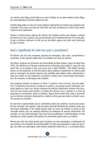 C a p í t u l o 2 : We b 2 . 0




ram dando a elas Diggs (nome dado a um voto no Digg). Se um texto receber muitos Diggs,
ele será publicado na primeira página do site.

O efeito Digg pode ser visto em muitas páginas importantes de notícias que acabaram adi-
cionando a seus sites uma lista dos mais lidos, dos mais enviados por e-mail ou dos textos
impressos mais publicados.

Embora a maioria dessas páginas de notícias não estejam prontas para delegar a seleção
de notícias aos seus usuários, elas já reconhecem que é fundamental levar em conta aqui-
lo que os leitores valorizam no site, em vez de adotar apenas sua visão mais tradicional
do que é notícia.


Qual o significado de tudo isso para o jornalismo?
Os leitores não são mais receptores passivos de mensagens. Eles criam, compartilham e
comentam. E eles esperam poder fazer isso também nos sites de notícias.

Jay Rosen, professor de jornalismo da Universidade de Nova Iorque e autor do blog Press
Think, faz referência às “pessoas anteriormente conhecidas como público”. (para ler mais
sobre isto, vá ao Google e faça uma busca com a sigla TPFKATA – The People Formerly
Known as the Audience). O reconhecimento desta mudança fundamental na maneira pela
qual as mensagens da grande imprensa são recebidas pelo público altera radicalmente a
lição que muitos de nós recebemos no primeiro contato com a comunicação personaliza-
da: nós enviamos a informação, eles recebem.

Essa mudança também se expressa na frase: “a notícia é uma conversa, não uma pales-
tra”. É importante reconhecer a mudança no público. As pessoas querem participar, por-
tanto ajude-as a fazer isso. Muitas empresas de notícias tradicionais incluem links de e-
mail em seus artigos para facilitar o contato dos leitores com o repórter e o envio de
perguntas ou comentários sobre as matérias. Alguns foram ainda mais longe e permitem
que os leitores comentem diretamente a matéria online, para que todos os demais usuá-
rios possam ver também.

Se você tiver a oportunidade, leia os comentários sobre suas matérias e escreva para aque-
les que merecem uma resposta. Seja pró-ativo buscando feedback das matérias antes que
elas sejam publicadas. É tão simples quanto fazer um aviso aos leitores no jornal ou tão
avançado quanto criar um catálogo eletrônico de endereços de pessoas importantes. Por
exemplo, se você cobre educação, faça uma lista de professores e administradores e envie
torpedos por email, quando você precisar de comentários gerais para sua matéria.

Mesmo que você não esteja pronto para incorporar em suas reportagens a colaboração de
seus leitores, tire vantagem da tecnologia Web 2.0. Sites que empregam os tags, por exem-
plo, são úteis nas reportagens sobre tópicos específicos (del.icio.us, é o principal deles).


                                            34
                        Jornalismo 2.0: Como sobreviver e prosperar
 
