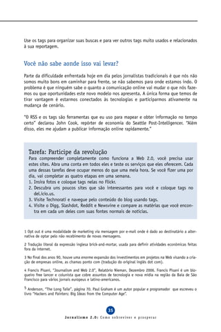 Use os tags para organizar suas buscas e para ver outros tags muito usados e relacionados
à sua reportagem.


Você não sabe aonde isso vai levar?
Parte da dificuldade enfrentada hoje em dia pelos jornalistas tradicionais é que nós não
somos muito bons em caminhar para frente, se não sabemos para onde estamos indo. O
problema é que ninguém sabe o quanto a comunicação online vai mudar o que nós faze-
mos ou que oportunidades este novo modelo nos apresenta. A única forma que temos de
tirar vantagem é estarmos conectados às tecnologias e participarmos ativamente na
mudança de cenário.

“O RSS e os tags são ferramentas que eu uso para mapear e obter informação no tempo
certo” declarou John Cook, repórter de economia do Seattle Post-Intelligencer. “Além
disso, eles me ajudam a publicar informação online rapidamente.”



  Tarefa: Participe da revolução
  Para compreender completamente como funciona a Web 2.0, você precisa usar
  estes sites. Abra uma conta em todos eles e teste os serviços que eles oferecem. Cada
  uma dessas tarefas deve ocupar menos do que uma meia hora. Se você fizer uma por
  dia, vai completar as quatro etapas em uma semana.
  1. Insira fotos e coloque tags nelas no Flickr.
  2. Descubra uns poucos sites que são interessantes para você e coloque tags no
     del.icio.us.
  3. Visite Technorati e navegue pelo conteúdo do blog usando tags.
  4. Visite o Digg, Slashdot, Reddit e Newsvine e compare as matérias que você encon-
     tra em cada um deles com suas fontes normais de notícias.



1 Opt out é uma modalidade de marketing via mensagem por e-mail onde é dado ao destinatário a alter-
nativa de optar pelo não recebimento de novas mensagens.

2 Tradução literal da expressão inglesa brick-and-mortar, usada para definir atividades econômicas feitas
fora da internet.

3 No final dos anos 90, houve uma enorme expansão dos investimentos em projetos na Web visando a cria-
ção de empresas online, as chamas ponto com (tradução do original inglês dot com).

4 Francis Pisani, “Journalism and Web 2.0”, Relatório Nieman, Dezembro 2006. Francis Pisani é um blo-
gueiro free lancer e colunista que cobre assuntos de tecnologia e nova mídia na região da Baía de São
Francisco para vários jornais europeus e latino-americanos.

5 Anderson, “The Long Taile”, página 70. Paul Graham é um autor popular e programador que escreveu o
livro “Hackers and Painters: Big Ideas from the Computer Age”.



                                                  35
                        Jornalismo 2.0: Como sobreviver e prosperar
 