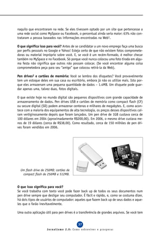 naquilo que encontraram na rede. Se eles tivessem optado por um site que pertencesse a
uma rede social como MySpace ou Facebook, o percentual ainda seria maior: 63% não con-
trataram a pessoa baseados nas informações encontradas na Web1.

O que significa isso para você? Antes de se candidatar a um novo emprego faça uma busca
por perfis pessoais no Google e Yahoo! Esteja certo de que não existem fotos compromete-
doras ou material impróprio sobre você. E, se você é um recém-formado, é melhor checar
também no MySpace e no Facebook. Só porque você nunca colocou uma foto tirada em algu-
ma festa não significa que outros não possam colocar. (Se você encontrar alguma coisa
comprometedora peça para seu “amigo” que colocou retirá-la da Web).

Pen drives2 e cartões de memória: Você se lembra dos disquetes? Você provavelmente
tem um estoque deles em sua casa ou escritório, embora já não os utilize mais. Isto por-
que eles armazenam uma pequena quantidade de dados – 1.4MB. Um disquete pode guar-
dar apenas uma, talvez duas, fotos digitais.

O que existe hoje no mundo digital são pequenos dispositivos com grande capacidade de
armazenamento de dados. Pen drives USB e cartões de memória como compact flash (CF)
ou secure digital (SD) podem armazenar centenas e milhares de megabytes. E, como acon-
tece com a maioria dos equipamentos de alta tecnologia, os preços desses dispositivos caí-
ram vertiginosamente depois que foram lançados. Um pen drive de 1GB custava cerca de
100 dólares em 2004 (aproximadamente R$200,00). Em 2006, o mesmo drive custava me-
nos de 19 dólares (cerca de R$38,00). Como resultado, cerca de 150 milhões de pen dri-
ves foram vendidos em 2006.




  Um flash drive de 256MB; cartões de
   compact flash de 256MB e 512MB.


O que isso significa para você?
Se você trabalha com texto você pode fazer back up de todos os seus documentos num
pen drive sempre que desligar seu computador. É fácil e rápido, e, como se costuma dizer,
há dois tipos de usuários de computador: aqueles que fazem back up de seus dados e aque-
les que o farão inevitavelmente.

Uma outra aplicação útil para pen drives é a transferência de grandes arquivos. Se você tem


                                            37
                     Jornalismo 2.0: Como sobreviver e prosperar
 