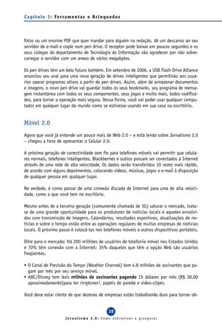 C a p í t u l o 3 : Fe r ra m e n t a s e B r i n q u e d o s




fotos ou um enorme PDF que quer mandar para alguém na redação, dê um descanso ao seu
servidor de e-mail e copie num pen drive. O receptor pode baixar em poucos segundos e os
seus colegas do departamento de Tecnologia da Informação vão agradecer por não sobre-
carregar o servidor com um anexo de vários megabytes.

Os pen drives têm um belo futuro também. Em setembro de 2006, a USB Flash Drive Alliance
anunciou seu aval para uma nova geração de drives inteligentes que permitirão aos usuá-
rios operar programas ativos a partir de pen drives. Assim, além de armazenar documentos
e imagens, o novo pen drive vai guardar todos os seus bookmarks, seu programa de mensa-
gem instantânea com todos os seus componentes, seus jogos e muito mais, todos codifica-
dos, para tornar a operação mais segura. Dessa forma, você vai poder usar qualquer compu-
tador em qualquer lugar do mundo como se estivesse usando em sua casa ou escritório.


Móvel 2.0
Agora que você já entende um pouco mais de Web 2.0 – e está lendo sobre Jornalismo 2.0
– chegou a hora de apresentar o Celular 2.0.

A próxima geração de conectividade sem fio para telefones móveis vai permitir que celula-
res normais, telefones inteligentes, Blackberries e outros possam ser conectados à Internet
através de uma rede de alta velocidade. Os dados serão transferidos 10 vezes mais rápido,
de acordo com alguns depoimentos, colocando vídeos, músicas, jogos e e-mail à disposição
de qualquer pessoa em qualquer lugar.

Na verdade, é como passar de uma conexão discada de Internet para uma de alta veloci-
dade, como a que você tem no escritório.

Mesmo antes de a terceira geração (comumente chamada de 3G) saturar o mercado, trata-
se de uma grande oportunidade para os produtores de notícias locais e aqueles envolvi-
dos com transmissão de imagens. Calendários, resultados esportivos, atualizações de no-
tícias e sobre o tempo estão entre as operações regulares de muitas empresas de notícias
locais. O próximo passo é colocá-las nos telefones móveis e outros dispositivos portáteis.

Olhe para o mercado: Há 200 milhões de usuários de telefonia móvel nos Estados Unidos
e 70% têm conexão com a Internet; 35% daqueles que têm a opção Web são usuários
freqüentes.

• O Canal de Previsão do Tempo (Weather Channel) tem 4.8 milhões de assinantes que pa-
  gam por mês por seu serviço móvel.
• ABC/Disney tem dois milhões de assinantes pagando 15 dólares por mês (R$ 30,00
  aproximadamente)para ter ringtones3, papéis de parede e vídeo-clipes.

Você deve estar ciente de que dezenas de empresas estão trabalhando duro para tornar ob-


                                                     38
                          Jornalismo 2.0: Como sobreviver e prosperar
 