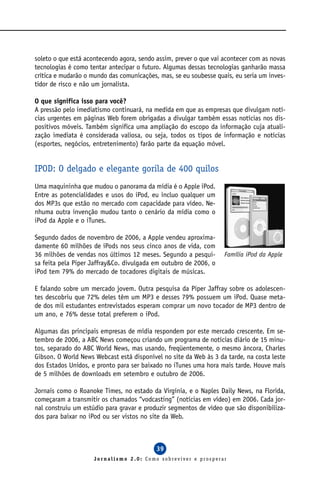 soleto o que está acontecendo agora, sendo assim, prever o que vai acontecer com as novas
tecnologias é como tentar antecipar o futuro. Algumas dessas tecnologias ganharão massa
crítica e mudarão o mundo das comunicações, mas, se eu soubesse quais, eu seria um inves-
tidor de risco e não um jornalista.

O que significa isso para você?
A pressão pelo imediatismo continuará, na medida em que as empresas que divulgam notí-
cias urgentes em páginas Web forem obrigadas a divulgar também essas notícias nos dis-
positivos móveis. Também significa uma ampliação do escopo da informação cuja atuali-
zação imediata é considerada valiosa, ou seja, todos os tipos de informação e notícias
(esportes, negócios, entretenimento) farão parte da equação móvel.


IPOD: O delgado e elegante gorila de 400 quilos
Uma maquininha que mudou o panorama da mídia é o Apple iPod.
Entre as potencialidades e usos do iPod, eu incluo qualquer um
dos MP3s que estão no mercado com capacidade para vídeo. Ne-
nhuma outra invenção mudou tanto o cenário da mídia como o
iPod da Apple e o iTunes.

Segundo dados de novembro de 2006, a Apple vendeu aproxima-
damente 60 milhões de iPods nos seus cinco anos de vida, com
36 milhões de vendas nos últimos 12 meses. Segundo a pesqui-       Família iPod da Apple
sa feita pela Piper Jaffray&Co. divulgada em outubro de 2006, o
iPod tem 79% do mercado de tocadores digitais de músicas.

E falando sobre um mercado jovem. Outra pesquisa da Piper Jaffray sobre os adolescen-
tes descobriu que 72% deles têm um MP3 e desses 79% possuem um iPod. Quase meta-
de dos mil estudantes entrevistados esperam comprar um novo tocador de MP3 dentro de
um ano, e 76% desse total preferem o iPod.

Algumas das principais empresas de mídia respondem por este mercado crescente. Em se-
tembro de 2006, a ABC News começou criando um programa de notícias diário de 15 minu-
tos, separado do ABC World News, mas usando, freqüentemente, o mesmo âncora, Charles
Gibson. O World News Webcast está disponível no site da Web às 3 da tarde, na costa leste
dos Estados Unidos, e pronto para ser baixado no iTunes uma hora mais tarde. Houve mais
de 5 milhões de downloads em setembro e outubro de 2006.

Jornais como o Roanoke Times, no estado da Virgínia, e o Naples Daily News, na Florida,
começaram a transmitir os chamados “vodcasting” (notícias em vídeo) em 2006. Cada jor-
nal construiu um estúdio para gravar e produzir segmentos de vídeo que são disponibiliza-
dos para baixar no iPod ou ser vistos no site da Web.



                                           39
                     Jornalismo 2.0: Como sobreviver e prosperar
 
