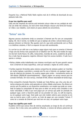 C a p í t u l o 3 : Fe r ra m e n t a s e B r i n q u e d o s




Enquanto isso, o National Public Radio registra mais de 6 milhões de downloads de seus
podcasts todo mês.

O que isso significa para você?
Cada uma das empresas de notícias está tentando colocar vídeo em seu cardápio de notí-
cias (se ainda não colocou). Se você correr nesta direção e buscar uma forma de incorpo-
rar vídeo a seu trabalho, você estará um passo adiante da concorrência.


“Outros” sem fio
Algumas pessoas atualmente ainda se conectam à Internet sem fio com um computador
laptop. Ok, isto é normal, na medida em que os laptops são ainda o veículo básico para as
pessoas entrarem na Internet. Mas quando você vê o que está acontecendo com os iPods
e os telefones celulares, é fácil se esquecer do que está acontecendo.

Ir a um bar ou um café com o seu laptop e pagar alguns reais para se conectar à Internet
é hoje uma das formas mais populares de se trabalhar sem fio. Mas este modelo de negó-
cio não tem muito futuro. Os cafés, restaurantes, revendas de carros, academias de ginás-
tica e todo tipo de pequenos negócios oferecem hoje livre acesso também. E tudo isso é
apenas o começo.

• Muitas cidades estão trabalhando com sistemas municipais sem fio para garantir acesso
  livre à Internet em áreas específicas, como por exemplo a região do centro urbano.

• Cartões especiais fornecidos pelas maiores companhias de celulares podem ser inseridos
  em muitos laptops e permitem a conexão sem fio com a Internet, em qualquer lugar na
  área de cobertura de celulares. Os usuários pagam pelo cartão – normalmente menos de
  100 dólares (R$200,00 aproximadamente) – depois pagam um serviço mensal para ter
  conexão ilimitada. Um novo serviço, chamado EV-DO, oferece velocidade de banda larga.

• Uma companhia chamada Clearwire, fundada por Craig McCaw, que criou uma das pri-
  meiras empresas de celular, está operando em várias cidades americanas. Ela oferece um
  serviço sem fio padrão ou um dispositivo semelhante a um modem que pode ser conec-
  tado ao laptop ou computador de mesa para se obter um serviço mais completo e com
  maior velocidade. A idéia é que você pague por um serviço que pode ser prestado em
  qualquer lugar, assim a Clearwire pode ser seu provedor em casa, no café da esquina,
  ou em qualquer outro lugar. Você pode usar este modem externo para conectar-se em
  casa ou levá-lo para o café e usá-lo, ao invés de pagar por uma conexão T-móvel. É
  como ter a conexão de Internet que você tem em casa, em qualquer outro lugar.

O que isso significa para você?
O público online que acessa sites de notícias atualizados ao longo do dia vai continuar
a crescer. Ele é visto como uma audiência influente, o número de leitores potenciais de


                                                     40
                          Jornalismo 2.0: Como sobreviver e prosperar
 
