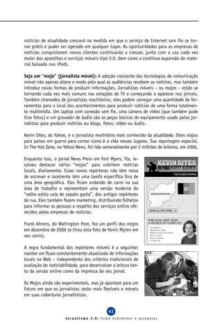 notícias de atualidade crescerá na medida em que o serviço de Internet sem fio se tor-
nar grátis e puder ser operado em qualquer lugar. As oportunidades para as empresas de
notícias conquistarem novos clientes continuarão a crescer, junto com o uso cada vez
maior dos aparelhos e serviços móveis tipo 2.0, bem como a contínua expansão do mate-
rial baixado nos iPods.

Seja um “mojo” (jornalista móvel): A adoção crescente das tecnologias de comunicação
móvel não apenas altera o modo pelo qual as audiências recebem as notícias, mas também
introduz novas formas de produzir informações. Jornalistas móveis – ou mojos – estão se
tornando cada vez mais comuns nas estações de TV e começando a aparecer nos jornais.
Também chamados de jornalistas mochileiros, eles podem carregar uma quantidade de fer-
ramentas para o local dos acontecimentos para produzir notícias de uma forma totalmen-
te multimídia. Um laptop com conexão sem fio, uma câmera de vídeo (que também pode
tirar fotos) e um gravador de áudio são as peças básicas do equipamento usado pelos jor-
nalistas para produzir notícias ou blogs, fotos, vídeo ou áudio.

Kevin Sites, do Yahoo, é o jornalista mochileiro mais conhecido da atualidade. Sites viajou
para países em guerra para contar como é a vida nesses lugares. Sua reportagem especial,
In The Hot Zone, no Yahoo News, foi lida semanalmente por 2 milhões de leitores, em 2006.

Enquanto isso, o jornal News Press em Fort Myers, Fla, re-
solveu destacar vários “mojos” para cobrirem notícias
locais, diariamente. Esses novos repórteres não têm mesa
de escrever e raramente têm uma tarefa específica fora de
uma área geográfica. Eles ficam andando de carro na sua
área de trabalho e representam uma versão moderna do
“velho estilo sola de sapato gasta”, dos antigos repórteres
de rua. Eles também fazem marketing, distribuindo folhetos
para informar as pessoas a respeito dos serviços online ofe-
recidos pelas empresas de notícias.

Frank Ahrens, do Wahington Post, fez um perfil dos mojos
em dezembro de 2006 (e tirou esta foto de Kevin Myron em
seu carro).

A regra fundamental dos repórteres móveis é a seguinte:
manter um fluxo constantemente atualizado de informações
locais na Web – independente dos critérios tradicionais de
avaliação de noticiabilidade, para desenvolver a leitura tan-
to da versão online como da impressa do seu jornal.

Os Mojos ainda são experimentais, mas já apontam para um
futuro em que os jornalistas serão mais flexíveis e móveis
em suas coberturas jornalísticas.


                                             41
                     Jornalismo 2.0: Como sobreviver e prosperar
 
